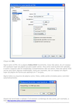 Clique em OK.

Agora salve (CTRL+S) a página index.html novamente. Caso não salve, de um espaço
em qualquer lugar da página só para poder salvar. Pois como você já deve ter salvado,
e como o arquivo não foi modificado o Dreamweaver não vai salvar. Para ele salvar você
vai ter que fazer alguma modificação, como por exemplo, dar um espaço em algum
lugar da página de forma que apareça um * na guia.

Agora todos os arquivos da página como: fotos, estão sendo enviados para o servidor
automaticamente.




Depois de terminado o Upload. É só acessar o endereço do site como, por exemplo, o
meu http://geocities.yahoo.com.br/contatoloopdown
  ---------------------------------------------------------------------------------------
 