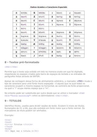 8 - Textos pré-formatado
<PRE></PRE>

Permite que o texto seja exibido em tela na maneira exata em que foi digitado,
respeitando os espaços criados pela barra de espaços do teclado e as entradas de
parágrafos feitas através de ENTER.

Apesar da vantagem dessa forma de alinhamento arbitrário, o marcador <PRE> muda o
tipo de caractere para uma fonte mono espaçada - é aquela que na qual todos os
caracteres ocupam o mesmo espaço na horizontal, ao contrário da fonte proporcional,
na qual o "i" ocupa menos espaço que o "m".

No entanto pode ser substituída por outra desde que se utilize o marcador <FONT
FACE="fonte escolhida"> entre os delimitadores <PRE></PRE>.

9 - TITULOS
Identifica títulos, usados para dividir seções do texto. Existem 6 níveis de títulos.
Numerados de H1 a H6, que são exibidos em fonte maior que a fonte normal. Os
marcadores de título podem ser alinhados.

Exemplo:

<html>
<head>
<title> Títulos </title>
</head>
<body>
<H1> Aqui vai o título 1</H1>
 