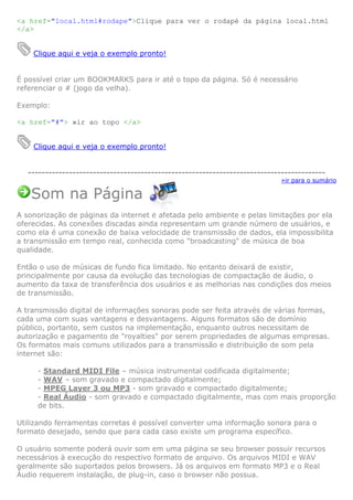 <a href="local.html#rodape">Clique para ver o rodapé da página local.html
</a>


    Clique aqui e veja o exemplo pronto!


É possível criar um BOOKMARKS para ir até o topo da página. Só é necessário
referenciar o # (jogo da velha).

Exemplo:

<a href="#"> »ir ao topo </a>


    Clique aqui e veja o exemplo pronto!


   ---------------------------------------------------------------------------------------
                                                                             »ir para o sumário

   Som na Página
A sonorização de páginas da internet é afetada pelo ambiente e pelas limitações por ela
oferecidas. As conexões discadas ainda representam um grande número de usuários, e
como ela é uma conexão de baixa velocidade de transmissão de dados, ela impossibilita
a transmissão em tempo real, conhecida como "broadcasting" de música de boa
qualidade.

Então o uso de músicas de fundo fica limitado. No entanto deixará de existir,
principalmente por causa da evolução das tecnologias de compactação de áudio, o
aumento da taxa de transferência dos usuários e as melhorias nas condições dos meios
de transmissão.

A transmissão digital de informações sonoras pode ser feita através de várias formas,
cada uma com suas vantagens e desvantagens. Alguns formatos são de domínio
público, portanto, sem custos na implementação, enquanto outros necessitam de
autorização e pagamento de "royalties" por serem propriedades de algumas empresas.
Os formatos mais comuns utilizados para a transmissão e distribuição de som pela
internet são:

     - Standard MIDI File – música instrumental codificada digitalmente;
     - WAV – som gravado e compactado digitalmente;
     - MPEG Layer 3 ou MP3 - som gravado e compactado digitalmente;
     - Real Áudio - som gravado e compactado digitalmente, mas com mais proporção
     de bits.

Utilizando ferramentas corretas é possível converter uma informação sonora para o
formato desejado, sendo que para cada caso existe um programa específico.

O usuário somente poderá ouvir som em uma página se seu browser possuir recursos
necessários à execução do respectivo formato de arquivo. Os arquivos MIDI e WAV
geralmente são suportados pelos browsers. Já os arquivos em formato MP3 e o Real
Áudio requerem instalação, de plug-in, caso o browser não possua.
 