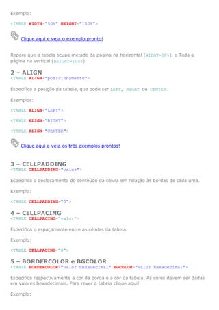 Exemplo:

<TABLE WIDTH="50%" HEIGHT="100%">


    Clique aqui e veja o exemplo pronto!


Repare que a tabela ocupa metade da página na horizontal (WIDHT=50%), e Toda a
página na vertical (HEIGHT=100%).

2 – ALIGN
<TABLE ALIGN="posicionamento">

Especifica a posição da tabela, que pode ser LEFT, RIGHT ou CENTER.

Exemplos:

<TABLE ALIGN="LEFT">

<TABLE ALIGN="RIGHT">

<TABLE ALIGN="CENTER">


    Clique aqui e veja os três exemplos prontos!



3 – CELLPADDING
<TABLE CELLPADDING="valor">

Especifica o deslocamento do conteúdo da célula em relação às bordas de cada uma.

Exemplo:

<TABLE CELLPADDING="0">

4 – CELLPACING
<TABLE CELLPACING="valor">

Especifica o espaçamento entre as células da tabela.

Exemplo:

<TABLE CELLPACING="0">

5 – BORDERCOLOR e BGCOLOR
<TABLE BORDERCOLOR="valor hexadecimal" BGCOLOR="valor hexadecimal">

Especifica respectivamente a cor da borda e a cor da tabela. As cores devem ser dadas
em valores hexadecimais. Para rever a tabela clique aqui!

Exemplo:
 