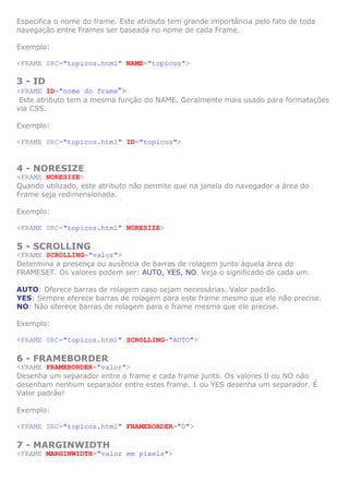 Especifica o nome do frame. Este atributo tem grande importância pelo fato de toda
navegação entre Frames ser baseada no nome de cada Frame.

Exemplo:

<FRAME SRC="topicos.html" NAME="topicos">

3 - ID
<FRAME ID="nome do frame">
 Este atributo tem a mesma função do NAME. Geralmente mais usado para formatações
via CSS.

Exemplo:

<FRAME SRC="topicos.html" ID="topicos">


4 - NORESIZE
<FRAME NORESIZE>
Quando utilizado, este atributo não permite que na janela do navegador a área do
Frame seja redimensionada.

Exemplo:

<FRAME SRC="topicos.html" NORESIZE>

5 - SCROLLING
<FRAME SCROLLING="valor">
Determina a presença ou ausência de barras de rolagem junto àquela área do
FRAMESET. Os valores podem ser: AUTO, YES, NO. Veja o significado de cada um.

AUTO: Oferece barras de rolagem caso sejam necessárias. Valor padrão.
YES: Sempre oferece barras de rolagem para este frame mesmo que ele não precise.
NO: Não oferece barras de rolagem para o frame mesmo que ele precise.

Exemplo:

<FRAME SRC="topicos.html" SCROLLING="AUTO">

6 - FRAMEBORDER
<FRAME FRAMEBORDER="valor">
Desenha um separador entre o frame e cada frame junto. Os valores 0 ou NO não
desenham nenhum separador entre estes frame. 1 ou YES desenha um separador. É
Valor padrão!

Exemplo:

<FRAME SRC="topicos.html" FRAMEBORDER="0">

7 - MARGINWIDTH
<FRAME MARGINWIDTH="valor em pixels">
 