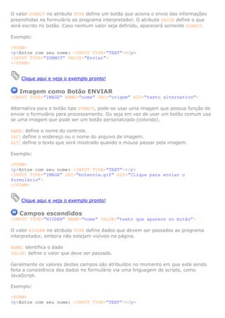 O valor SUBMIT no atributo TYPE define um botão que aciona o envio das informações
preenchidas no formulário ao programa interpretador. O atributo VALUE define o que
será escrito no botão. Caso nenhum valor seja definido, aparecerá somente SUBMIT.

Exemplo:

<FORM>
<p>Entre com seu nome: <INPUT TYPE=”TEXT”></p>
<INPUT TYPE=”SUBMIT” VALUE=”Enviar”>
</FORM>


    Clique aqui e veja o exemplo pronto!

   Imagem como Botão ENVIAR
<INPUT TYPE=”IMAGE” NAME=”nome” SRC=”origem” ALT=”texto alternativo”>

Alternativa para o botão tipo SUBMIT, pode-se usar uma imagem que possua função de
enviar o formulário para processamento. Ou seja em vez de usar um botão comum usa
se uma imagem que pode ser um botão personalizado (colorido).

NAME: define o nome do controle.
SRC: define o endereço ou o nome do arquivo de imagem.
ALT: define o texto que será mostrado quando o mouse passar pela imagem.

Exemplo:

<FORM>
<p>Entre com seu nome: <INPUT TYPE=”TEXT”></p>
<INPUT TYPE=”IMAGE” SRC=”botenvia.gif” ALT=”Clique para enviar o
formulário”>
</FORM>


    Clique aqui e veja o exemplo pronto!

   Campos escondidos
<INPUT TYPE=”HIDDEN” NAME=”nome” VALUE=”texto que aparece no botão”>

O valor HIDDEN no atributo TYPE define dados que devem ser passados ao programa
interpretador, embora não estejam visíveis na página.

NAME: identifica o dado
VALUE: define o valor que deve ser passado.

Geralmente os valores destes campos são atribuídos no momento em que está sendo
feita a consistência dos dados no formulário via uma linguagem de scripts, como
JavaScript.

Exemplo:

<FORM>
<p>Entre com seu nome: <INPUT TYPE=”TEXT”></p>
 