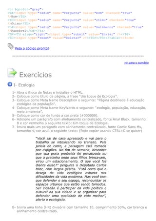 <tr bgcolor="gray">
<Td><input type="radio" name="Pergunta" value="bom" checked="true"
/>Bom</Td>
<TD><input type="radio" name="Pergunta" value="otimo" checked="true"
/>Ótimo</TD>
<td><input type="radio" name="Pergunta" value="maismenos" checked="true"
/>Razoável</td></tr>
<TR><Td align="right"><input type="submit" value="Enviar" /></Td>
<TD><input type="reset" value="Deletar" /></TD></TR></table></form>


   Veja o código pronto!

  ---------------------------------------------------------------------------------------

                                                                            »ir para o sumário




      Exercícios
   I- Ecologia
  1- Abra o Bloco de Notas e inicialize o HTML.
  2- Coloque como título da página, a frase “Um toque de Ecologia”.
  3- Coloque como Meta Name Description o seguinte: “Página destinada à educação
     ecológica da população”.
  4- Coloque como Meta Name KeyWords o seguinte: “ecologia, população, educação,
     meio ambiente”.
  5- Coloque como cor de fundo a cor preta (#000000).
  6- Adicione um parágrafo com alinhamento centralizado, fonte Arial Black, tamanho
     8 e cor vermelha o seguinte texto: Um toque de Ecologia.
  7- Insira mais um parágrafo com alinhamento centralizado, fonte Comic Sans Ms,
     tamanho 4, cor azul, o seguinte texto: (Pode copiar usando CTRL+C se quiser)

                 “Você sai de casa apressado e vai para o
                 trabalho se intoxicando no transito. Pela
                 janela do carro, a paisagem está tomada
                 por espigões. No fim de semana, descobre
                 que sua praia preferida foi privatizada ou
                 que a pracinha onde seus filhos brincavam,
                 virou um estacionamento. O que você faz
                 diante disso?” pergunta o Deputado Carlos
                 Minc, com largos gestos. “Está certo que o
                 desejo da vida ecológica esbarra nas
                 dificuldades da vida moderna. Mas você tem
                 que defender o seu espaço, reconquistar os
                 espaços urbanos que estão sendo tomados.
                 Ser cidadão é participar da vida política e
                 cultural da sua cidade e se organizar para
                 defender uma qualidade de vida melhor”,
                 alerta o ecologista.

  8- Insira uma linha (HR) divisória com tamanho 10, comprimento 50%, cor branca e
     alinhamento centralizado.
 