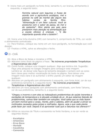 9- Insira mais um parágrafo na fonte Arial, tamanho 4, cor branca, alinhamento à
     esquerda, o seguinte texto:

                  Feirinha natural com legumes e frutas de
                  acordo com a agricultura ecológica, mel e
                  granola no café da manhã são alguns dos
                  hábitos    verdes   da     família  Minc.
                  “Alimentação é um fator cultural. Você se
                  acostuma com o sabor da passa, do mel e
                  da castanha”. Minc alerta aos pais para
                  prestarem mais atenção na alimentação que
                  a escola oferece à crianças – “é tão
                  importante quando olhar o boletim”.

   10- Insira uma linha divisória (HR) com tamanho 5, comprimento de 75%, cor verde
e alinhamento centralizado.
   11- Para finalizar, coloque seu nome em um novo parágrafo, na formatação que você
desejar.
   12- Finalize o HTML, salve as alterações e feche.

   II- CHÁ
  01- Abra o Bloco de Notas e inicialize o HTML
  02- Adicione como título da página a frase: “As inúmeras propriedades Terapêuticas
      e Regenerativas dos chás”
  03- Como fundo, coloque uma imagem qualquer. Algo que lembra chá. Sugestão:
      Faça uma pesquisa no Google Imagens para conseguir esta imagem.
      Lembre-se de deixar esta figura do tamanho desejado e sempre com as cores
      bem claras para melhor visualização do texto na página. Para deixar uma
      imagem mais clara é só aumentar o brilho usando um editor de imagem
      qualquer.
  04- Adicione um parágrafo com alinhamento à esquerda, com fonte Arial, cor de sua
      preferência tamanho 5, o seguinte texto: “As inúmeras propriedades
      Terapêuticas e Regenerativas dos chás”
  05- Adicione um novo parágrafo com alinhamento centralizado, com fonte Tahoma,
      cor de sua preferência, tamanho 3, o seguinte texto:

      “Chegou o inverno e com eles os indesejáveis probleminhas de saúde inerentes a
      oscilações de temperatura e à elevado umidade do ar. Já que estamos falando de
      probleminhas, vamos falar também em soluções. Você sabia que os chás fazem
      um bem incrível para o corpo, mente, pele e cabelos, além de ajudar a aliviar os
      incômodos causados pelas gripes e resfriados. Agora, veja o que cada planta
      pode fazer por você. Depois é só aproveitar tudo que a natureza nos oferece!!!”

  06- Utilize os recursos de Título e acrescente na fonte Verdana, e na cor verde os
      seguintes títulos:

      -   Eucaliptro
      -   Artemísia
      -   Erva-Doce
      -   Hortelã
      -   Cavalinha
      -   Camomila
 