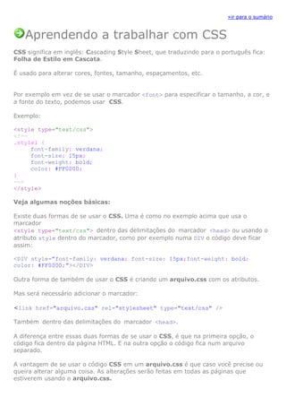 »ir para o sumário



   Aprendendo a trabalhar com CSS
CSS significa em inglês: Cascading Style Sheet, que traduzindo para o português fica:
Folha de Estilo em Cascata.

É usado para alterar cores, fontes, tamanho, espaçamentos, etc.


Por exemplo em vez de se usar o marcador <font> para especificar o tamanho, a cor, e
a fonte do texto, podemos usar CSS.

Exemplo:

<style type="text/css">
<!--
.style1 {
     font-family: verdana;
     font-size: 15px;
     font-weight: bold;
     color: #FF0000;
}
-->
</style>

Veja algumas noções básicas:

Existe duas formas de se usar o CSS. Uma é como no exemplo acima que usa o
marcador
<style type="text/css"> dentro das delimitações do marcador <head> ou usando o
atributo style dentro do marcador, como por exemplo numa DIV o código deve ficar
assim:

<DIV style=”font-family: verdana; font-size: 15px;font-weight: bold;
color: #FF0000;”></DIV>

Outra forma de também de usar o CSS é criando um arquivo.css com os atributos.

Mas será necessário adicionar o marcador:

<link href="arquivo.css" rel="stylesheet" type="text/css" />

Também dentro das delimitações do marcador <head>.

A diferença entre essas duas formas de se usar o CSS, é que na primeira opção, o
código fica dentro da página HTML. E na outra opção o código fica num arquivo
separado.

A vantagem de se usar o código CSS em um arquivo.css é que caso você precise ou
queira alterar alguma coisa. As alterações serão feitas em todas as páginas que
estiverem usando o arquivo.css.
 