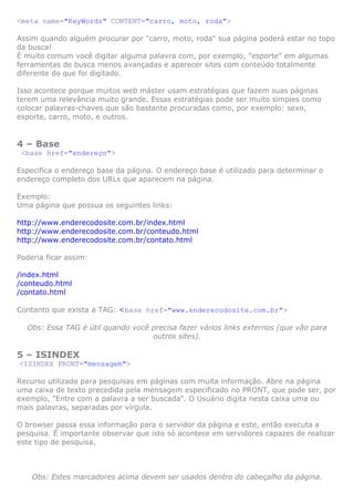 <meta name="KeyWords" CONTENT="carro, moto, roda">

Assim quando alguém procurar por "carro, moto, roda" sua página poderá estar no topo
da busca!
É muito comum você digitar alguma palavra com, por exemplo, "esporte" em algumas
ferramentas de busca menos avançadas e aparecer sites com conteúdo totalmente
diferente do que foi digitado.

Isso acontece porque muitos web máster usam estratégias que fazem suas páginas
terem uma relevância muito grande. Essas estratégias pode ser muito simples como
colocar palavras-chaves que são bastante procuradas como, por exemplo: sexo,
esporte, carro, moto, e outros.


4 – Base
 <base href="endereço">

Especifica o endereço base da página. O endereço base é utilizado para determinar o
endereço completo dos URLs que aparecem na página.

Exemplo:
Uma página que possua os seguintes links:

http://www.enderecodosite.com.br/index.html
http://www.enderecodosite.com.br/conteudo.html
http://www.enderecodosite.com.br/contato.html

Poderia ficar assim:

/index.html
/conteudo.html
/contato.html

Contanto que exista a TAG: <base href="www.enderecodosite.com.br">

  Obs: Essa TAG é útil quando você precisa fazer vários links externos (que vão para
                                   outros sites).

5 – ISINDEX
<ISINDEX PRONT="mensagem">

Recurso utilizado para pesquisas em páginas com muita informação. Abre na página
uma caixa de texto precedida pela mensagem especificado no PRONT, que pode ser, por
exemplo, "Entre com a palavra a ser buscada". O Usuário digita nesta caixa uma ou
mais palavras, separadas por vírgula.

O browser passa essa informação para o servidor da página e este, então executa a
pesquisa. É importante observar que isto só acontece em servidores capazes de realizar
este tipo de pesquisa.



    Obs: Estes marcadores acima devem ser usados dentro do cabeçalho da página.
 