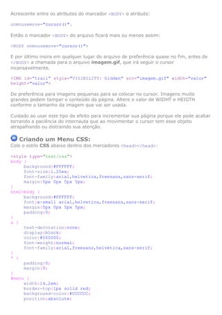 Acrescente entre os atributos do marcador <BODY> o atributo:

onmousemove="cursor()".

Então o marcador <BODY> do arquivo ficará mais ou menos assim:

<BODY onmousemove="cursor()">

E por último insira em qualquer lugar do arquivo de preferência quase no fim, antes de
</BODY> a chamada para o arquivo imagem.gif, que irá seguir o cursor
incansavelmente.

<IMG id=”trail” style="VISIBILITY: hidden" src="imagem.gif" width="valor"
height="valor">

De preferência para imagens pequenas para se colocar no cursor. Imagens muito
grandes podem tampar o conteúdo da página. Altere o valor de WIDHT e HEIGTH
conforme o tamanho da imagem que vai ser usada.

Cuidado ao usar este tipo de efeito para incrementar sua página porque ele pode acabar
torrando a paciência do internauta que ao movimentar o cursor tem esse objeto
atrapalhando ou distraindo sua atenção.

   Criando um Menu CSS:
Cole o estilo CSS abaixo dentro dos marcadores <head></head>:

<style type="text/css">
body {
     background:#FFFFFF;
     font-size:1.25ex;
     font-family:arial,helvetica,freesans,sans-serif;
     margin:5px 0px 5px 5px;
}
html>body {
     background:#FFFFFF;
     font:x-small arial,helvetica,freesans,sans-serif;
     margin:5px 0px 5px 5px;
     padding:0;
}
a {
     text-decoration:none;
     display:block;
     color:#000000;
     font-weight:normal;
     font-family:arial,freesans,helvetica,sans-serif;
}
* {
     padding:0;
     margin:0;
}
#menu {
     width:14.2em;
     border-top:1px solid red;
     background-color:#CCCCCC;
     position:absolute;
 