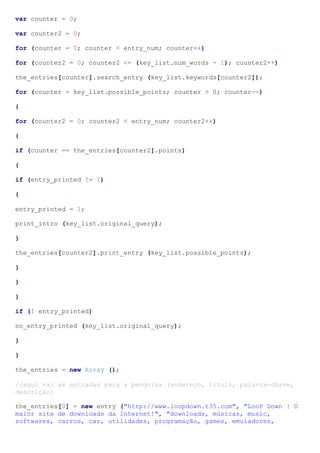 var counter = 0;

var counter2 = 0;

for (counter = 0; counter < entry_num; counter++)

for (counter2 = 0; counter2 <= (key_list.num_words - 1); counter2++)

the_entries[counter].search_entry (key_list.keywords[counter2]);

for (counter = key_list.possible_points; counter > 0; counter--)

{

for (counter2 = 0; counter2 < entry_num; counter2++)

{

if (counter == the_entries[counter2].points)

{

if (entry_printed != 1)

{

entry_printed = 1;

print_intro (key_list.original_query);

}

the_entries[counter2].print_entry (key_list.possible_points);

}

}

}

if (! entry_printed)

no_entry_printed (key_list.original_query);

}

}

the_entries = new Array ();

//aqui vai as entradas para a pesquisa (endereço, titulo, palavra-chave,
descrição)

the_entries[0] = new entry ("http://www.loopdown.t35.com", "LooP Down | O
maior site de downloads da Internet!", "downloads, músicas, music,
softwares, carros, car, utilidades, programação, games, emuladores,
 