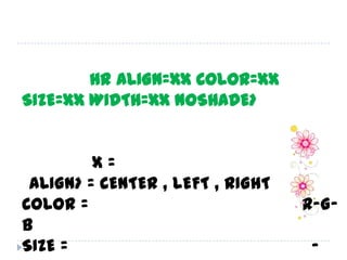 เส้นคั้น รูปแบบ <HR ALIGN=xx COLOR=xx SIZE=xx WIDTH=xx NOSHADE>เราสามารถกำหนดตำแหน่ง , สี , ขนาดของความหนา , ความยาว หรือกำหนดแบบเส้นทึบ ก็ได้ โดย X = ค่าต่าง ๆ เหล่านี้<ALIGN> = CENTER , LEFT , RIGHTCOLOR = ตามสีที่เราต้องการ เป็นรหัสสี R-G-BSIZE = เป็นตัวเลข บอกขนาด 1 ถึง 7 และ -1 ถึง -7WIDTH = กำหนด ความหนา ของเส้นเป็น เปอร์เซนต์NOSHADE = กำหนด ให้เส้น เป็น เส้นทึบการจัดรูปแบบโฮมเพจ