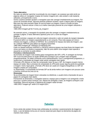 Texto alternativo
De nada vai adiantar caprichar na produção de uma imagem, se a pessoa que está vendo as
páginas utiliza um navegador incapaz de mostrar imagens (sim, eles existem e são bastante
utilizados, principalmente o lynx).
Outros usuários também ajustam o navegador para não carregar imediatamente as imagens. Por
causa de conexões lentas, algumas pessoas preferem receber o texto e depois pedir as imagens.
Mas para isso elas precisam saber do que se tratam as imagens. Essa é a função do texto
alternativo. Pode-se colocar o título ou a melhor descrição possível de uma imagem utilizando o
atributo alt:
<IMG SRC=imagem.gif ALT=nome_da_imagem>

No exemplo acima, o navegador foi ajustado para não carregar a imagem imediatamente ao
carregar a página. O texto alternativo aparece junto com o ícone de imagem.
Margens
Pode-se controlar o espaço em volta da imagem colocando o valor em pixels da margem desejada.
É possível definir as margens separadamente ou em conjunto. Para mais espaço em cima e
embaixo da imagem, o atributo é VSPACE. Se o problema for espaço dos lados da imagem, usa-
se o atributo HSPACE para definir as margens horizontais.
<IMG SRC=imagem.gif” VSPACE=10 HSPACE=20>
Cada um desses atributos (HSPACE e VSPACE) adiciona espaço nas duas faces da imagem (em
cima e em baixo e à direita e à esquerda). Não há como definir uma margem maior apenas à
esquerda ou somente na parte inferior.
Formatos e interlaceamento
Os formatos de imagem mais aceitos pelos navegadores são GIF e JPG. A vantagem do formato
GIF é que se pode gravar na opção GIF89 para conseguir que a imagem seja carregada
progressivamente, um efeito conhecido como interlaceamento. Com o carregamento progressivo, o
usuário tem a impressão da imagem estar sendo carregada mais rápido.
O formato JPG oferece um fator de compressão maior do que o GIF. As imagens ocupam menos
espaço em bytes. Mas o processo de compressão do JPG pode causar alguma perda de qualidade
à imagem. Como regra geral, o formato JPG deve ser usado em imagens fotográficas e o GIF em
imagens criadas em computador
ou desenhadas. A compressão do formato GIF se dá ainda melhor com imagens com poucas cores
e trechos contínuos de uma cor só.
Dimensões
Se as dimensões da imagem forem colocadas na referência, o usuário terá a impressão de que a
página foi carregada mais rápido.
Fornecendo as dimensões, o navegador reserva o espaço para a imagem e vai carregando o texto
para que o usuário possa começar a ler. Depois de carregado o texto, as imagens começam a ser
mostradas. Deve-se escrever a referência de imagem neste formato:
<IMG SRC=“imagem.gif” width=310 height=220>.




                                         Tabelas
Como ainda não existem formas mais sofisticadas de controlar o posicionamento de imagens e
texto, o uso de tabelas tornou-se um recurso essencial para dispor os elementos da página de
maneira mais criativa.
 