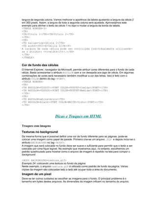 largura da segunda coluna. Vamos melhorar a aparência da tabela ajustando a largura da célula 2
em 300 pixels. Assim, a largura de toda a segunda coluna será ajustada. Aproveitamos este
exemplo para alinhar o texto da célula 1 no topo e mudar a largura da borda da tabela.
<TABLE BORDER=3>
<TR>
<TH>Título 1</TH><TH>Título 2</TH>
</TR>
<TR>
<TD valign=top>Célula 1</TD>
<TD width=300><B>Célula 2</B><P>
A largura de cada célula pode ser controlada individualmente utilizando-
se o atributo <tt>width</tt>.</TD>
</TR>
</TABLE>


Cor de fundo das células
O Internet Explorer, navegador da Microsoft, permite atribuir cores diferentes para o fundo de cada
célula. Basta acrescentar o atributo BGCOLOR com a cor desejada aos tags de célula. Em algumas
combinações de cores será necessário também modificar a cor das letras. Isso é feito com o
atributo COLOR dentro do tag <FONT>.
<TABLE BORDER>
<TR>
<TH BGCOLOR=000000><FONT COLOR=FFFFFF>Comida</FONT></TH>
<TH BGCOLOR=000000><FONT COLOR=FFFFFF>Bebida</FONT></TH>
</TR>
<TR>
<TD BGCOLOR=white>Arroz</TD>
<TD BGCOLOR=black><FONT COLOR=WHITE>Vinho</FONT></TD>
</TR>



                             Dicas e Truques em HTML

Truques com imagens
Texturas no background
Da mesma forma que é possível definir uma cor de fundo diferente para as páginas, pode-se
colocar uma imagem como papel de parede. Primeiro cria-se um arquivo .GIF e depois inclui-se o
atributo BACKGROUND no tag <BODY>.
A imagem que será colocada no fundo deve ser suave o suficiente para permitir que o texto a ser
colocado por cima fique legível. No exemplo que mostramos aqui, no entanto, escolhemos um
padrão quadriculado para mostrar como o arquivo de imagem é repetido na tela para compor o
background.

<BODY BACKGROUND=textura.gif>
Exemplo 24: colocando uma textura no fundo da página
Neste exemplo, o arquivo textura.gif é utilizado como padrão de fundo da página. Várias
cópias da imagem são colocadas lado a lado até ocupar toda a área do documento.
Imagem de um pixel
Deve-se ter outros cuidados ao escolher as imagens para o fundo. O principal problema é o
tamanho em bytes destes arquivos. As dimensões da imagem influem no tamanho do arquivo.
 