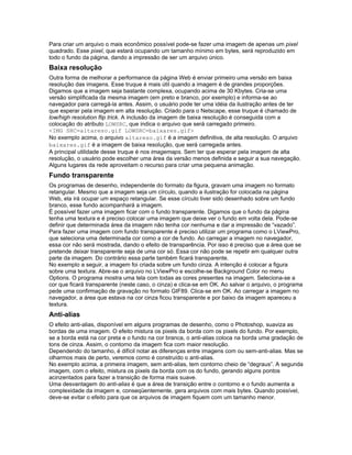 Para criar um arquivo o mais econômico possível pode-se fazer uma imagem de apenas um pixel
quadrado. Esse pixel, que estará ocupando um tamanho mínimo em bytes, será reproduzido em
todo o fundo da página, dando a impressão de ser um arquivo único.
Baixa resolução
Outra forma de melhorar a performance da página Web é enviar primeiro uma versão em baixa
resolução das imagens. Esse truque é mais útil quando a imagem é de grandes proporções.
Digamos que a imagem seja bastante complexa, ocupando acima de 30 Kbytes. Cria-se uma
versão simplificada da mesma imagem (em preto e branco, por exemplo) e informa-se ao
navegador para carregá-la antes. Assim, o usuário pode ter uma idéia da ilustração antes de ter
que esperar pela imagem em alta resolução. Criado para o Netscape, esse truque é chamado de
low/high resolution flip trick. A inclusão da imagem de baixa resolução é conseguida com a
colocação do atributo LOWSRC, que indica o arquivo que será carregado primeiro.
<IMG SRC=altareso.gif LOWSRC=baixares.gif>
No exemplo acima, o arquivo altareso.gif é a imagem definitiva, de alta resolução. O arquivo
baixares.gif é a imagem de baixa resolução, que será carregada antes.
A principal utilidade desse truque é nos imagemaps. Sem ter que esperar pela imagem de alta
resolução, o usuário pode escolher uma área da versão menos definida e seguir a sua navegação.
Alguns lugares da rede aproveitam o recurso para criar uma pequena animação.
Fundo transparente
Os programas de desenho, independente do formato da figura, gravam uma imagem no formato
retangular. Mesmo que a imagem seja um círculo, quando a ilustração for colocada na página
Web, ela irá ocupar um espaço retangular. Se esse círculo tiver sido desenhado sobre um fundo
branco, esse fundo acompanhará a imagem.
É possível fazer uma imagem ficar com o fundo transparente. Digamos que o fundo da página
tenha uma textura e é preciso colocar uma imagem que deixe ver o fundo em volta dela. Pode-se
definir que determinada área da imagem não tenha cor nenhuma e dar a impressão de “vazado”.
Para fazer uma imagem com fundo transparente é preciso utilizar um programa como o LViewPro,
que seleciona uma determinada cor como a cor de fundo. Ao carregar a imagem no navegador,
essa cor não será mostrada, dando o efeito de transparência. Por isso é preciso que a área que se
pretende deixar transparente seja de uma cor só. Essa cor não pode se repetir em qualquer outra
parte da imagem. Do contrário essa parte também ficará transparente.
No exemplo a seguir, a imagem foi criada sobre um fundo cinza. A intenção é colocar a figura
sobre uma textura. Abre-se o arquivo no LViewPro e escolhe-se Background Color no menu
Options. O programa mostra uma tela com todas as cores presentes na imagem. Seleciona-se a
cor que ficará transparente (neste caso, o cinza) e clica-se em OK. Ao salvar o arquivo, o programa
pede uma confirmação de gravação no formato GIF89. Clica-se em OK. Ao carregar a imagem no
navegador, a área que estava na cor cinza ficou transparente e por baixo da imagem apareceu a
textura.
Anti-alias
O efeito anti-alias, disponível em alguns programas de desenho, como o Photoshop, suaviza as
bordas de uma imagem. O efeito mistura os pixels da borda com os pixels do fundo. Por exemplo,
se a borda está na cor preta e o fundo na cor branca, o anti-alias coloca na borda uma gradação de
tons de cinza. Assim, o contorno da imagem fica com maior resolução.
Dependendo do tamanho, é difícil notar as diferenças entre imagens com ou sem-anti-alias. Mas se
olharmos mais de perto, veremos como é construído o anti-alias.
No exemplo acima, a primeira imagem, sem anti-alias, tem contorno cheio de “degraus”. A segunda
imagem, com o efeito, mistura os pixels da borda com os do fundo, gerando alguns pontos
acinzentados para fazer a transição de forma mais suave.
Uma desvantagem do anti-alias é que a área de transição entre o contorno e o fundo aumenta a
complexidade da imagem e, conseqüentemente, gera arquivos com mais bytes. Quando possível,
deve-se evitar o efeito para que os arquivos de imagem fiquem com um tamanho menor.
 