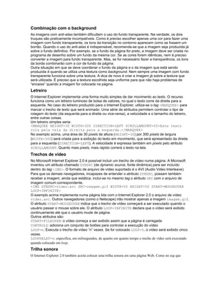 Combinação com o background
As imagens com anti-alias também dificultam o uso do fundo transparente. Na verdade, os dois
truques são praticamente incompatíveis. Como é preciso escolher apenas uma cor para fazer uma
imagem com fundo transparente, os tons da transição no contorno aparecem como se fossem um
borrão. Quando o uso do anti-alias é indispensável, recomenda-se que a imagem seja produzida já
sobre o fundo definitivo. Por exemplo, se o fundo da página for preto, a imagem deve ser criada no
programa de desenho sobre um fundo da mesma cor. Se as cores forem idênticas, nem é preciso
converter a imagem para fundo transparente. Mas, se for necessário fazer a transparência, os tons
da borda combinarão com a cor de fundo da página.
Outra situação em que se deve coordenar o fundo da página e o da imagem que está sendo
produzida é quando se utiliza uma textura como background. Nem sempre uma imagem com fundo
transparente funciona sobre uma textura. A dica de novo é criar a imagem já sobre a textura que
será utilizada. É preciso que a textura escolhida seja uniforme para que não haja problemas de
“encaixe” quando a imagem for colocada na página.
Letreiro
O Internet Explorer implementa uma forma muito simples de dar movimento ao texto. O recurso
funciona como um letreiro luminoso de bolsa de valores, no qual o texto corre da direita para a
esquerda. No caso do letreiro produzido para o Internet Explorer, utiliza-se o tag <MARQUEE> para
marcar o trecho de texto que será animado. Uma série de atributos permitem controlar o tipo de
rolagem do texto (da esquerda para a direita ou vice-versa), a velocidade e o tamanho do letreiro,
entre outras coisas.
Um letreiro simples seria:
<MARQUEE HEIGHT=30 WIDTH=300 DIRECTION=LEFT SCROLLAMOUNT=50>Este texto
rola pela tela da direita para a esquerda.</MARQUEE>
No exemplo acima, uma área de 30 pixels de altura (HEIGHT=30) por 300 pixels de largura
(WIDTH=300) será criada para a exibição do texto em movimento, que será apresentado da direita
para a esquerda (DIRECTION=LEFT). A velocidade é expressa também em pixels pelo atributo
SCROLLAMOUNT. Quanto mais pixels, mais rápido correrá o texto na tela.
Trechos de vídeo
No Microsoft Internet Explorer 2.0 é possível incluir um trecho de vídeo numa página. A Microsoft
inventou um atributo chamado DYNSRC (de dynamic source, fonte dinâmica) para ser incluído
dentro do tag <IMG>. O formato de arquivo de vídeo suportado é o AVI (Audio Video Interleave).
Para que os demais navegadores, incapazes de entender o atributo DYNSRC, possam também
receber a imagem, ainda que estática, inclui-se no mesmo tag o atributo SRC com o arquivo de
imagem comum correspondente.
<IMG DYNSRC=video.avi SRC=imagem.gif WIDTH=50 HEIGHT=50 START=MOUSEOVER
LOOP=INFINITE>
O exemplo acima implementa numa página lida com o Internet Explorer 2.0 o arquivo de vídeo
video.avi. Outros navegadores (como o Netscape) irão mostrar apenas a imagem imagem.gif.
O atributo START=MOUSEOVER indica que o trecho de vídeo começará a ser executado quando o
usuário passar o mouse sobre ele. O atributo LOOP=INFINITE declara que o vídeo será exibido
continuamente até que o usuário mude de página.
Outros atributos são:
START=FILEOPEN: o vídeo começa a ser exibido assim que a página é carregada
CONTROLS: adiciona um conjunto de botões para controlar a execução do vídeo
LOOP=n: Executa o trecho de vídeo “n” vezes. Se for colocado LOOP=5, o vídeo será exibido cinco
vezes.
LOOPDELAY=n: especifica, em milisegundos, de quanto em quanto tempo o trecho de vídeo será executado
quando colocado em loop.
Trilha sonora
O Internet Explorer 2.0 também aceita colocar uma trilha sonora em uma página Web. Como no tag que
 