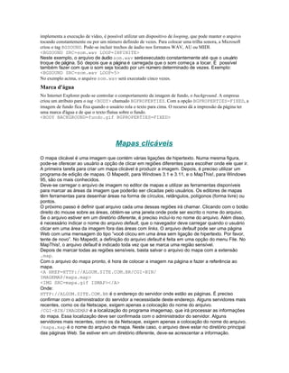 implementa a execução de vídeo, é possível utilizar um dispositivo de looping, que pode manter o arquivo
tocando constantemente ou por um número definido de vezes. Para colocar uma trilha sonora, a Microsoft
criou o tag BGSOUND. Pode-se incluir trechos de áudio nos formatos WAV, AU ou MIDI.
<BGSOUND SRC=som.wav LOOP=INFINITE>
Neste exemplo, o arquivo de áudio som.wav será executado constantemente até que o usuário
troque de página. Só depois que a página é carregada que o som começa a tocar. É possível
também fazer com que o som seja tocado por um número determinado de vezes. Exemplo:
<BGSOUND SRC=som.wav LOOP=5>
No exemplo acima, o arquivo som.wav será executado cinco vezes.
Marca d'água
No Internet Explorer pode-se controlar o comportamento da imagem de fundo, o background. A empresa
criou um atributo para o tag <BODY> chamado BGPROPERTIES. Com a opção BGPROPERTIES=FIXED, a
imagem de fundo fica fixa quando o usuário rola o texto para cima. O recurso dá a impressão da página ter
uma marca d'água e de que o texto flutua sobre o fundo.
<BODY BACKGROUND=fundo.gif BGPROPERTIES=FIXED>




                                       Mapas clicáveis
O mapa clicável é uma imagem que contém várias ligações de hipertexto. Numa mesma figura,
pode-se oferecer ao usuário a opção de clicar em regiões diferentes para escolher onde ele quer ir.
A primeira tarefa para criar um mapa clicável é produzir a imagem. Depois, é preciso utilizar um
programa de edição de mapas. O Mapedit, para Windows 3.1 e 3.11, e o MapThis!, para Windows
95, são os mais conhecidos.
Deve-se carregar o arquivo de imagem no editor de mapas e utilizar as ferramentas disponíveis
para marcar as áreas da imagem que poderão ser clicadas pelo usuários. Os editores de mapas
têm ferramentas para desenhar áreas na forma de círculos, retângulos, polígonos (forma livre) ou
pontos.
O próximo passo é definir qual arquivo cada uma dessas regiões irá chamar. Clicando com o botão
direito do mouse sobre as áreas, obtém-se uma janela onde pode ser escrito o nome do arquivo.
Se o arquivo estiver em um diretório diferente, é preciso incluí-lo no nome do arquivo. Além disso,
é necessário indicar o nome do arquivo default, que o navegador deve carregar quando o usuário
clicar em uma área da imagem fora das áreas com links. O arquivo default pode ser uma página
Web com uma mensagem do tipo “você clicou em uma área sem ligação de hipertexto. Por favor,
tente de novo”. No Mapedit, a definição do arquivo default é feita em uma opção do menu File. No
MapThis!, o arquivo default é indicado toda vez que se marca uma região sensível.
Depois de marcar todas as regiões sensíveis, basta salvar o arquivo do mapa com a extensão
.map.
Com o arquivo do mapa pronto, é hora de colocar a imagem na página e fazer a referência ao
mapa.
<A HREF=HTTP://ALGUM.SITE.COM.BR/CGI-BIN/
IMAGEMAP/mapa.map>
<IMG SRC=mapa.gif ISMAP></A>
Onde:
HTTP://ALGUM.SITE.COM.BR é o endereço do servidor onde estão as páginas. É preciso
confirmar com o administrador do servidor a necessidade deste endereço. Alguns servidores mais
recentes, como os da Netscape, exigem apenas a colocação do nome do arquivo.
/CGI-BIN/IMAGEMAP é a localização do programa imagemap, que irá processar as informações
do mapa. Essa localização deve ser confirmada com o administrador do servidor. Alguns
servidores mais recentes, como os da Netscape, exigem apenas a colocação do nome do arquivo.
/mapa.map é o nome do arquivo de mapa. Neste caso, o arquivo deve estar no diretório principal
das páginas Web. Se estiver em um diretório diferente, deve-se acrescentar a informação.
 