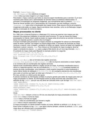 Exemplo: /mapas/mapa.map.
IMG SRC=mapa.gif é a referência à imagem
ISMAP indica que esta imagem é um mapa clicável
Para testar o mapa, é preciso que todos os arquivos sejam transferidos para o servidor. É um bom
momento para checar com o administrador do servidor todos os diretórios referenciados. O
principal é a localização do programa imagemap, que normalmente está no diretório /cgi-bin.
Deve-se checar também com o administrador se é necessário que ele modifique o arquivo
imagemap.conf para incluir a localização dos mapas novos. Esse arquivo informa ao programa
imagemap onde estão os mapas. Alguns servidores mais recentes, como os da Netscape, exigem
apenas a colocação do nome do arquivo.
Mapas processados no cliente
Em 1995 (com o Internet Explorer e o Netscape 2.0), tornou-se possível criar mapas que não
precisam de programas instalados no servidor para funcionar. É o que se chama de mapas
processados no cliente. Assim pode-se testar os mapas antes de enviá-los ao servidor e diminuir o
tempo de resposta quando o usuário clica na imagem.
O truque inventado para processar os mapas clicáveis no navegador foi colocar as informações
sobre as áreas “quentes” da imagem na própria página Web. O processo de produção do mapa
continua o mesmo: criar a imagem, carregá-la no editor de mapas, marcar as áreas com ligação de
hipertexto e salvar o arquivo .map. Para colocar as informações do mapa na página, deve-se
copiar o conteúdo do arquivo .map para a página Web dentro de um novo tag chamado <MAP>.
O conteúdo do mapa criado pelo Mapedit no exemplo anterior é o seguinte:
circle circulo.htm 74,76,96,121
rect quadrado.htm 270,123,179,32
poly triangul.htm 375,27,428,124,321,124,375,27
Onde:
circle, rect e poly são os formatos das regiões sensíveis.
circulo.htm, quadrado.htm e triangul.htm são os arquivos associados a essas regiões.
e os números são as coordenadas das regiões sensíveis.
Apenas duas coordenadas definem a região circular do mapa. A primeira coordenada marca o
centro e a segunda aponta o raio da circunferência (74,76,96,121). O quadrado também só
precisa de duas coordenadas, uma indicando o canto superior esquerdo e outra localizando o
canto inferior direito do retângulo (270,123,179,32). Já o polígono precisa de uma coordenada
para cada um pontos que ligam as retas que o formam (375,27,428,124,321,124,375,27).
Por isso, primeiro e o último ponto são iguais.
É preciso reordenar as informações contidas no arquivo gerado pelo editor de mapas para criar um
mapa processado no cliente. As informações sobre as áreas sensíveis são colocadas como
atributos do tag <AREA>, que por sua vez deve ser colocado entre o par de tags <MAP> e </MAP>.
<MAP NAME=MAPA>
<AREA SHAPE=CIRC COORDS=74,76,96,121 HREF=CIRCULO.HTM>
<AREA SHAPE=RECT COORDS=270,123,179,32
HREF=QUADRADO.HTM>
<AREA SHAPE=POLY COORDS=375,27,428,124,321,124,375,27 HREF=TRIANGUL.HTM>
</MAP>
Onde:
<MAP> e </MAP> indicam o início e o fim de uma descrição de mapa processado no cliente.
NAME=MAPA indica o nome do mapa.
SHAPE indica o formato da região.
COORDS indica as coordenadas que formam a região.
HREF indica o arquivo associado à região
O mapa processado no cliente também recebe um nome, definido no atributo NAME do tag <MAP>.
Esse nome é utilizado no tag <IMG>, que agora informa também, através do atributo USEMAP, qual
mapa deve ser utilizado para o processamento.
<IMG SRC=mapa.gif USEMAP=#MAPA>
 