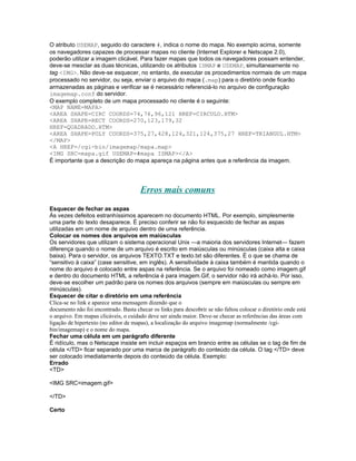 O atributo USEMAP, seguido do caractere #, indica o nome do mapa. No exemplo acima, somente
os navegadores capazes de processar mapas no cliente (Internet Explorer e Netscape 2.0),
poderão utilizar a imagem clicável. Para fazer mapas que todos os navegadores possam entender,
deve-se mesclar as duas técnicas, utilizando os atributos ISMAP e USEMAP, simultaneamente no
tag <IMG>. Não deve-se esquecer, no entanto, de executar os procedimentos normais de um mapa
processado no servidor, ou seja, enviar o arquivo do mapa (.map) para o diretório onde ficarão
armazenadas as páginas e verificar se é necessário referenciá-lo no arquivo de configuração
imagemap.conf do servidor.
O exemplo completo de um mapa processado no cliente é o seguinte:
<MAP NAME=MAPA>
<AREA SHAPE=CIRC COORDS=74,76,96,121 HREF=CIRCULO.HTM>
<AREA SHAPE=RECT COORDS=270,123,179,32
HREF=QUADRADO.HTM>
<AREA SHAPE=POLY COORDS=375,27,428,124,321,124,375,27 HREF=TRIANGUL.HTM>
</MAP>
<A HREF=/cgi-bin/imagemap/mapa.map>
<IMG SRC=mapa.gif USEMAP=#mapa ISMAP></A>
É importante que a descrição do mapa apareça na página antes que a referência da imagem.




                                      Erros mais comuns
Esquecer de fechar as aspas
Às vezes defeitos estranhíssimos aparecem no documento HTML. Por exemplo, simplesmente
uma parte do texto desaparece. É preciso conferir se não foi esquecido de fechar as aspas
utilizadas em um nome de arquivo dentro de uma referência.
Colocar os nomes dos arquivos em maiúsculas
Os servidores que utilizam o sistema operacional Unix —a maioria dos servidores Internet— fazem
diferença quando o nome de um arquivo é escrito em maiúsculas ou minúsculas (caixa alta e caixa
baixa). Para o servidor, os arquivos TEXTO.TXT e texto.txt são diferentes. É o que se chama de
“sensitivo à caixa” (case sensitive, em inglês). A sensitividade à caixa também é mantida quando o
nome do arquivo é colocado entre aspas na referência. Se o arquivo foi nomeado como imagem.gif
e dentro do documento HTML a referência é para imagem.Gif, o servidor não irá achá-lo. Por isso,
deve-se escolher um padrão para os nomes dos arquivos (sempre em maiúsculas ou sempre em
minúsculas).
Esquecer de citar o diretório em uma referência
Clica-se no link e aparece uma mensagem dizendo que o
documento não foi encontrado. Basta checar os links para descobrir se não faltou colocar o diretório onde está
o arquivo. Em mapas clicáveis, o cuidado deve ser ainda maior. Deve-se checar as referências das áreas com
ligação de hipertexto (no editor de mapas), a localização do arquivo imagemap (normalmente /cgi-
bin/imagemap) e o nome do mapa.
Fechar uma célula em um parágrafo diferente
É ridículo, mas o Netscape insiste em incluir espaços em branco entre as células se o tag de fim de
célula </TD> ficar separado por uma marca de parágrafo do conteúdo da célula. O tag </TD> deve
ser colocado imediatamente depois do conteúdo da célula. Exemplo:
Errado
<TD>

<IMG SRC=imagem.gif>

</TD>

Certo
 