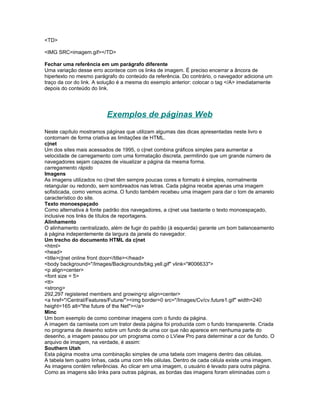 <TD>

<IMG SRC=imagem.gif></TD>

Fechar uma referência em um parágrafo diferente
Uma variação desse erro acontece com os links de imagem. É preciso encerrar a âncora de
hipertexto no mesmo parágrafo do conteúdo da referência. Do contrário, o navegador adiciona um
traço da cor do link. A solução é a mesma do exemplo anterior: colocar o tag </A> imediatamente
depois do conteúdo do link.




                          Exemplos de páginas Web
Neste capítulo mostramos páginas que utilizam algumas das dicas apresentadas neste livro e
contornam de forma criativa as limitações de HTML.
c|net
Um dos sites mais acessados de 1995, o c|net combina gráficos simples para aumentar a
velocidade de carregamento com uma formatação discreta, permitindo que um grande número de
navegadores sejam capazes de visualizar a página da mesma forma.
carregamento rápido
Imagens
As imagens utilizados no c|net têm sempre poucas cores e formato é simples, normalmente
retangular ou redondo, sem sombreados nas letras. Cada página recebe apenas uma imagem
sofisticada, como vemos acima. O fundo também recebeu uma imagem para dar o tom de amarelo
característico do site.
Texto monoespaçado
Como alternativa à fonte padrão dos navegadores, a c|net usa bastante o texto monoespaçado,
inclusive nos links de títulos de reportagens.
Alinhamento
O alinhamento centralizado, além de fugir do padrão (à esquerda) garante um bom balanceamento
à página indepentemente da largura da janela do navegador.
Um trecho do documento HTML da c|net
<html>
<head>
<title>c|net online front door</title></head>
<body background="/Images/Backgrounds/bkg.yell.gif" vlink="#006633">
<p align=center>
<font size = 5>
<tt>
<strong>
292,297 registered members and growing<p align=center>
<a href="/Central/Features/Future/"><img border=0 src="/Images/Cv/cv.future1.gif" width=240
height=165 alt="the future of the Net"></a>
Minc
Um bom exemplo de como combinar imagens com o fundo da página.
A imagem da camiseta com um trator desta página foi produzida com o fundo transparente. Criada
no programa de desenho sobre um fundo de uma cor que não aparece em nenhuma parte do
desenho, a imagem passou por um programa como o LView Pro para determinar a cor de fundo. O
arquivo de imagem, na verdade, é assim:
Southern Utah
Esta página mostra uma combinação simples de uma tabela com imagens dentro das células.
A tabela tem quatro linhas, cada uma com três células. Dentro de cada célula existe uma imagem.
As imagens contém referências. Ao clicar em uma imagem, o usuário é levado para outra página.
Como as imagens são links para outras páginas, as bordas das imagens foram eliminadas com o
 