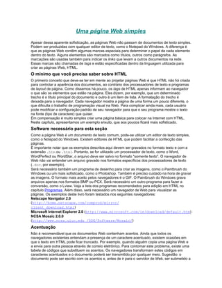 Uma página Web simples
Apesar dessa aparente sofisticação, as páginas Web não passam de documentos de texto simples.
Podem ser produzidas com qualquer editor de texto, como o Notepad do Windows. A diferença é
que as páginas Web contêm algumas marcas especiais para determinar o papel de cada elemento
dentro do texto. Alguns elementos são marcados como títulos, outros como parágrafos. As
marcações são usadas também para indicar os links que levam a outros documentos na rede.
Essas marcas são chamadas de tags e estão especificadas dentro da linguagem utilizada para
criar as páginas Web, HTML.
O mínimo que você precisa saber sobre HTML
O primeiro conceito que deve-se ter em mente ao projetar páginas Web é que HTML não foi criada
para controlar a aparência dos documentos, ao contrário dos processadores de texto e programas
de layout de página. Como dissemos há pouco, os tags de HTML apenas informam ao navegador
o que são os elementos que estão na página. Eles dizem, por exemplo, que um determinado
trecho é o título principal do documento e outro é um item de lista. A formatação do trecho é
deixada para o navegador. Cada navegador mostra a página de uma forma um pouco diferente, o
que dificulta o trabalho de programação visual na Web. Para complicar ainda mais, cada usuário
pode modificar a configuração padrão de seu navegador para que o seu programa mostre o texto
na fonte (tipo de caractere) que quiser.
Em compensação é muito simples criar uma página básica para colocar na Internet com HTML.
Neste capítulo, apresentamos um exemplo enxuto, que aos poucos ficará mais sofisticado.
Software necessário para esta seção
Como a página Web é um documento de texto comum, pode-se utilizar um editor de texto simples,
como o Notepad do Windows. Existem editores de HTML que podem facilitar a confecção das
páginas.
É importante notar que os exemplos descritos aqui devem ser gravados no formato texto e com a
extensão .htm ou .html. Portanto, se for utilizado um processador de texto, como o Word,
WordPerfect ou WordStar, o arquivo deve ser salvo no formato “somente texto”. O navegador de
Web não vai entender um arquivo gravado nos formatos específicos dos processadores de texto
(.doc, por exemplo).
Será necessário também um programa de desenho para criar as imagens, como o Paintbrush do
Windows ou um mais sofisticado, como o Photoshop. Também é preciso cuidado na hora de gravar
as imagens. O formato mais aceito pelos navegadores é o GIF. O Paintbrush do Windows grava
arquivos apenas nos formatos BMP ou PCX. Será necessário um outro programa para fazer a
conversão, como o Lview. Veja a lista dos programas recomendados para edição em HTML no
capítulo Programas. Além disso, será necessário um navegador de Web para visualizar as
páginas. Os exemplos deste livro foram testados nos seguintes navegadores:
Netscape Navigator 2.0
(http://home.netscape.com/comprod/mirror/
client_download.html)
Microsoft Internet Explorer 2.0 (http://www.microsoft.com/ie/download/default.htm)
NCSA Mosaic 2.0.0
(http://www.ncsa.uiuc.edu /SDG/Software/Mosaic/)
Acentuação
Não é recomendável que os documentos Web contenham acentos. Ainda que todos os
navegadores existentes entendam a presença de um caractere acentuado, existem ocasiões em
que o texto em HTML pode ficar truncado. Por exemplo, quando alguém copia uma página Web e
a envia para outra pessoa através de correio eletrônico. Para contornar este problema, existe uma
tabela de códigos que substituem os acentos. Os navegadores transformam estes códigos em
caracteres acentuados e o documento poderá ser transmitido por qualquer meio. Sugestão: o
documento pode ser escrito com os acentos e, antes de ir para o servidor de Web, ser submetido a
 