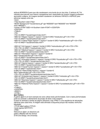 atributo BORDER=0 para que não recebessem uma borda da cor dos links. O atributo ALT foi
utilizado para permitir que mesmo navegadores sem capacidade de mostrar imagens pudessem
aproveitar a página. As imagens também receberam os atributos VSPACE e HSPACE para
adicionar espaço entre ela.
<html>
<Title>Southern Utah</Title>
<BODY Background="/soutah/stone.gif" rgb="#000000" text="#000000" link="#0000ff"
vlink="#ff0000">
<center><FONT SIZE=+4>Southern Utah</FONT></CENTER>
<CENTER>
<TABLE>
<TR>
<TD><A HREF="/soutah/region/index.html">
<IMG ALT=Region hspace=1 vspace=1 border=0 SRC="dixiebutton.gif"></A></TD>
<TD><A HREF="/soutah/yellow/index.html">
<IMG ALT=Yellow Pages hspace=1 vspace=1 border=0 SRC="redwhitebutton.gif"></A></TD>
<TD><A HREF="/soutah/art/index.html">

<IMG ALT=Art hspace=1 vspace=1 border=0 SRC="redrockbutton.gif"></A></TD></TR>
<TR><TD><A HREF="/medical/index.html">
<IMG ALT=Medical hspace=1 vspace=1 border=0 SRC="zionbutton.gif"></A></TD>
<TD><A HREF="/soutah/recreation/index.html">
<IMG ALT=Recreation hspace=1 vspace=1 border=0
SRC="sandsnowbutton.gif"></A></TD>
<TD><A HREF="/soutah/education/index.html">
<IMG ALT=Education hspace=1 vspace=1 border=0 SRC="brycebutton.gif"></A></TD></TR>
<TR><TD><A HREF="/soutah/sports/index.html">
<IMG ALT=Sports hspace=1 vspace=1 border=0 SRC="sandarchbutton.gif"></A></TD>
<TD><A HREF="/soutah/travel/index.html">
<IMG ALT=Travel/Tourism hspace=1 vspace=1 border=0 SRC="sunsetbutton.gif"></A></TD>
<TD><A HREF="/realnet/index.html">
0<IMG ALT=Real Estate hspace=1 vspace=1 border=0
SRC="delarchbutton.gif"></A></TD></TR>
<TR><TD><A HREF="/soutah/entertainment/index.html">
<IMG ALT=Entertainment hspace=1 vspace=1 border=0 SRC="mtnbutton.gif"></A></TD>
<TD><A HREF="/soutah/business/index.html">
<IMG ALT=Business hspace=1 vspace=1 border=0 SRC="reflectbutton.gif"></A></TD>
<TD><A HREF="/soutah/nationalparks/index.html">
<IMG ALT=National Parks hspace=1 vspace=1 border=0 SRC="sunsetlakebutton.gif"></A></TD>
</TR>
</TABLE>
</CENTER>
</BODY>
</HTML>
@art Gallery
A galeria @art é um bom exemplo de como utilizar texto pré-formatado. Com o texto pré-formatado
pode-se controlar o alinhamento da porção de texto e das imagens.
O texto foi alinhado à direita da página utilizando o tag <PRE> e uma seqüência de tabulações
idênticas para cada linha. A imagem está alinhada à esquerda porque não recebeu nenhuma
tabulação.
<TITLE>@art gallery</TITLE>
<body bgcolor=#FFFFFF>
<PRE>
Welcome to @art, an electronic art
gallery affiliated with the School
of Art and Design, the University
 