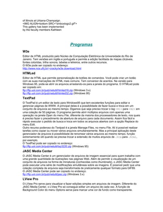 of Illinois at Urbana-Champaign.
<IMG ALIGN=bottom SRC="smboxlogo2.gif">
This gallery has been implemented
by the faculty members Kathleen




                                       Programas
W3e
Editor de HTML produzido pelo Núcleo de Computação Eletrônica da Universidade do Rio de
Janeiro. Tem versões em inglês e português e permite a edição facilitada de mapas clicáveis,
fontes coloridas, trilha sonora, tabelas e letreiros, entre outros recursos.
O W3e pode ser copiado no endereço:
http://www.nce.ufrj.br/~cracky/w3e.download.html
HTMLed
Editor de HTML que permite personalização de botões de comandos. Você pode criar um botão
com as suas marcações de HTML mais comuns. Tem conversor de acentos. Na versão para
Windows 95, pode-se abrir os arquivos arrastando-os para a janela do programa. O HTMLed pode
ser copiado em:
ftp://ftp.uol.com.br/pub/netutil/htmled16.zip (Windows 3.x)
ftp://ftp.uol.com.br/pub/netutil/htmled32.zip (Windows 95)
TextPad
O TextPad é um editor de texto para Windows95 que tem excelentes funções para editar e
gerenciar páginas de WWW. A principal delas é a possibilidade de fazer busca e troca em um
conjunto de arquivos ao mesmo tempo. Digamos que seja preciso trocar o tag <H1> para <H2> em
uma coleção de 50 páginas. O programa permite abrir múltiplos arquivos com apenas uma
operação na janela Open do menu File, diferente da maioria dos processadores de texto, nos quais
é preciso fazer o precedimento de abertura de arquivo para cada documento. Assim fica fácil e
rápido executar o pedido de busca e troca em todos os arquivos abertos com a opção Replace do
menu Edit.
Outro recurso poderoso do Textpad é a janela Manage Files, no menu File. Alí é possível realizar
tarefas como copiar ou mover vários arquivos simultaneamente. Mas a principal aplicação deste
gerenciador de arquivos é possibilidade de renomear vários arquivos ao mesmo tempo, função
extremamente útil quando se precisa trocar a extensão de muitos arquivos de .htm para .html,
por exemplo.
O TextPad pode ser copiado no endereço:
ftp://ftp.uol.com.br/pub/netutil/txp3220.zip (Windows 95)
JASC Media Center
O JASC Media Center é um gerenciador de arquivos de imagem essencial para quem trabalha com
uma grande quantidade de ilustrações nas páginas Web. Além de permitir a visualização de um
conjunto de arquivos na forma de miniaturas (conhecidas como thumbnails), o JASC Media Center
pode executar uma série de modificações simultâneas sobre as imagens. É possível pedir que uma
coleção completa de arquivos seja transformada de praticamente qualquer formato para GIF89.
O JASC Media Center pode ser copiado no endereço:
ftp://ftp.uol.com.br/pub/netutil/jasc.zip (Windows 3.x)
LView Pro
O LView Pro serve para visualizar e fazer edições simples em arquivos de imagem. Diferente do
JASC Media Center, o LView Pro só consegue editar um arquivo de cada vez. A função de
Background Color do menu Options serve para marcar uma cor de fundo como transparente.
 