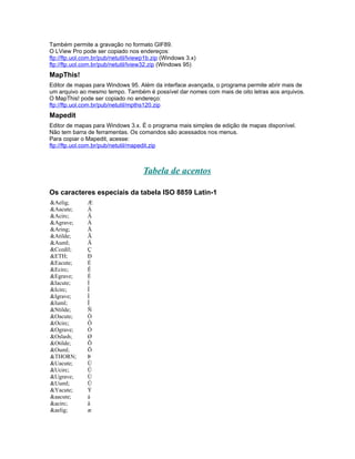 Também permite a gravação no formato GIF89.
O LView Pro pode ser copiado nos endereços:
ftp://ftp.uol.com.br/pub/netutil/lviewp1b.zip (Windows 3.x)
ftp://ftp.uol.com.br/pub/netutil/lview32.zip (Windows 95)
MapThis!
Editor de mapas para Windows 95. Além da interface avançada, o programa permite abrir mais de
um arquivo ao mesmo tempo. Também é possível dar nomes com mais de oito letras aos arquivos.
O MapThis! pode ser copiado no endereço:
ftp://ftp.uol.com.br/pub/netutil/mpths120.zip
Mapedit
Editor de mapas para Windows 3.x. É o programa mais simples de edição de mapas disponível.
Não tem barra de ferramentas. Os comandos são acessados nos menus.
Para copiar o Mapedit, acesse:
ftp://ftp.uol.com.br/pub/netutil/mapedit.zip



                                     Tabela de acentos

Os caracteres especiais da tabela ISO 8859 Latin-1
&Aelig;        Æ
&Aacute;       Á
&Acirc;        Â
&Agrave;       À
&Aring;        Å
&Atilde;       Ã
&Auml;         Ä
&Ccedil;       Ç
&ETH;          Ð
&Eacute;       É
&Ecirc;        Ê
&Egrave;       È
&Iacute;       Í
&Icirc;        Î
&Igrave;       Ì
&Iuml;         Ï
&Ntilde;       Ñ
&Oacute;       Ó
&Ocirc;        Ô
&Ograve;       Ò
&Oslash;       Ø
&Otilde;       Õ
&Ouml;         Ö
&THORN;        Þ
&Uacute;       Ú
&Ucirc;        Û
&Ugrave;       Ù
&Uuml;         Ü
&Yacute;       Ý
&aacute;       á
&acirc;        â
&aelig;        æ
 