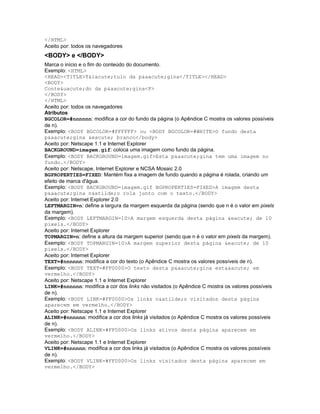 </HTML>
Aceito por: todos os navegadores
<BODY> e </BODY>
Marca o início e o fim do conteúdo do documento.
Exemplo: <HTML>
<HEAD><TITLE>T&iacute;tulo da p&aacute;gina</TITLE></HEAD>
<BODY>
Conte&uacute;do da p&aacute;gina<P>
</BODY>
</HTML>
Aceito por: todos os navegadores
Atributos
BGCOLOR=#nnnnnn: modifica a cor do fundo da página (o Apêndice C mostra os valores possíveis
de n).
Exemplo: <BODY BGCOLOR=#FFFFFF> ou <BODY BGCOLOR=#WHITE>O fundo desta
p&aacute;gina &eacute; branco</body>
Aceito por: Netscape 1.1 e Internet Explorer
BACKGROUND=imagem.gif: coloca uma imagem como fundo da página.
Exemplo: <BODY BACKGROUND=imagem.gif>Esta p&aacute;gina tem uma imagem no
fundo.</BODY>
Aceito por: Netscape, Internet Explorer e NCSA Mosaic 2.0
BGPROPERTIES=FIXED: Mantém fixa a imagem de fundo quando a página é rolada, criando um
efeito de marca d'água.
Exemplo: <BODY BACKGROUND=imagem.gif BGPROPERTIES=FIXED>A imagem desta
p&aacute;gina n&atilde;o rola junto com o texto.</BODY>
Aceito por: Internet Explorer 2.0
LEFTMARGIN=n: define a largura da margem esquerda da página (sendo que n é o valor em pixels
da margem).
Exemplo: <BODY LEFTMARGIN=10>A margem esquerda desta página &eacute; de 10
pixels.</BODY>
Aceito por: Internet Explorer
TOPMARGIN=n: define a altura da margem superior (sendo que n é o valor em pixels da margem).
Exemplo: <BODY TOPMARGIN=10>A margem superior desta página &eacute; de 10
pixels.</BODY>
Aceito por: Internet Explorer
TEXT=#nnnnnn: modifica a cor do texto (o Apêndice C mostra os valores possíveis de n).
Exemplo: <BODY TEXT=#FF0000>O texto desta p&aacute;gina est&aacute; em
vermelho.</BODY>
Aceito por: Netscape 1.1 e Internet Explorer
LINK=#nnnnnn: modifica a cor dos links não visitados (o Apêndice C mostra os valores possíveis
de n).
Exemplo: <BODY LINK=#FF0000>Os links n&atilde;o visitados desta página
aparecem em vermelho.</BODY>
Aceito por: Netscape 1.1 e Internet Explorer
ALINK=#nnnnnn: modifica a cor dos links já visitados (o Apêndice C mostra os valores possíveis
de n).
Exemplo: <BODY ALINK=#FF0000>Os links ativos desta página aparecem em
vermelho.</BODY>
Aceito por: Netscape 1.1 e Internet Explorer
VLINK=#nnnnnn: modifica a cor dos links já visitados (o Apêndice C mostra os valores possíveis
de n).
Exemplo: <BODY VLINK=#FF0000>Os links visitados desta página aparecem em
vermelho.</BODY>
 