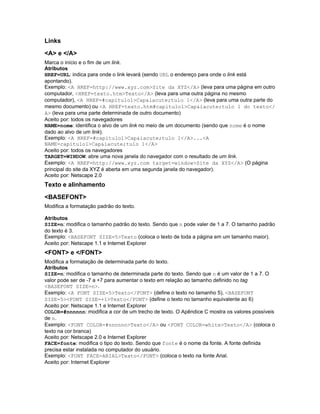 Links
<A> e </A>
Marca o início e o fim de um link.
Atributos
HREF=URL: indica para onde o link levará (sendo URL o endereço para onde o link está
apontando).
Exemplo: <A HREF=http://www.xyz.com>Site da XYZ</A> (leva para uma página em outro
computador, <HREF=texto.htm>Texto</A> (leva para uma outra página no mesmo
computador), <A HREF=#capitulo1>Cap&iacute;tulo 1</A> (leva para uma outra parte do
mesmo documento) ou <A HREF=texto.htm#capitulo1>Cap&iacute;tulo 1 do texto</
A> (leva para uma parte determinada de outro documento)
Aceito por: todos os navegadores
NAME=nome: identifica o alvo de um link no meio de um documento (sendo que nome é o nome
dado ao alvo de um link).
Exemplo: <A HREF=#capitulo1>Cap&iacute;tulo 1</A>...<A
NAME=capitulo1>Cap&iacute;tulo 1</A>
Aceito por: todos os navegadores
TARGET=WINDOW: abre uma nova janela do navegador com o resultado de um link.
Exemplo: <A HREF=http://www.xyz.com target=window>Site da XYZ</A> (O página
principal do site da XYZ é aberta em uma segunda janela do navegador).
Aceito por: Netscape 2.0
Texto e alinhamento
<BASEFONT>
Modifica a formatação padrão do texto.

Atributos
SIZE=n: modifica o tamanho padrão do texto. Sendo que n pode valer de 1 a 7. O tamanho padrão
do texto é 3.
Exemplo: <BASEFONT SIZE=5>Texto (coloca o texto de toda a página em um tamanho maior).
Aceito por: Netscape 1.1 e Internet Explorer
<FONT> e </FONT>
Modifica a formatação de determinada parte do texto.
Atributos
SIZE=n: modifica o tamanho de determinada parte do texto. Sendo que n é um valor de 1 a 7. O
valor pode ser de -7 a +7 para aumentar o texto em relação ao tamanho definido no tag
<BASEFONT SIZE=n>.
Exemplo: <A FONT SIZE=5>Texto</FONT> (define o texto no tamanho 5), <BASEFONT
SIZE=5><FONT SIZE=+1>Texto</FONT> (define o texto no tamanho equivalente ao 6)
Aceito por: Netscape 1.1 e Internet Explorer
COLOR=#nnnnnn: modifica a cor de um trecho de texto. O Apêndice C mostra os valores possíveis
de n.
Exemplo: <FONT COLOR=#nnnnnn>Texto</A> ou <FONT COLOR=white>Texto</A> (coloca o
texto na cor branca)
Aceito por: Netscape 2.0 e Internet Explorer
FACE=fonte: modifica o tipo do texto. Sendo que fonte é o nome da fonte. A fonte definida
precisa estar instalada no computador do usuário.
Exemplo: <FONT FACE=ARIAL>Texto</FONT> (coloca o texto na fonte Arial.
Aceito por: Internet Explorer
 