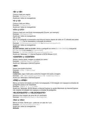 <B> e </B>
Coloca o texto em negrito.
Exemplo: <B>Texto</B>
Aceito por: todos os navegadores
<I> e </I>
Coloca o texto em itálico.
Exemplo: <I>Texto</I>
Aceito por: todos os navegadores
<TT> e </TT>
Coloca o texto em uma fonte monoespaçada (Courier, por exemplo).
Exemplo: <TT>Texto</TT>
Aceito por: todos os navegadores
<P> e </P>
Marca um parágrafo e acrescenta uma linha em branco depois de cada um. É utilizado aos pares
(<P> e </P>) se for necessária a colocação de atributo.
Exemplo: <P>Par&aacute;grafo</P> ou Par&aacute;grafo<P>
Aceito por: todos os navegadores
Atributo
ALIGN=CENTER, LEFT ou RIGHT: alinha o parágrafo ao centro (ALIGN=CENTER), à esquerda
(ALIGN=LEFT) ou à direita (ALIGN=RIGHT).
Exemplo: <P ALIGN=CENTER>Par&aacute;grafo</P>
Aceito por: Netscape 1.1, Internet Explorer e NCSA Mosaic 2.0.0
<CENTER> e </CENTER>
Alinha o trecho (texto, imagem ou tabela) ao centro.
Exemplo: <CENTER>Texto</CENTER>
Aceito por: Netscape e Internet Explorer
<BR>
Insere uma quebra de linha.
Exemplo: Linha 1<BR>Linha2
Atributo
CLEAR=ALL: joga o texto para a próxima margem livre após a imagem.
Exemplo: <IMG SRC=imagem.gif>Texto<BR CLEAR=ALL>Texto
Aceito por: Netscape e Internet Explorer
<PRE> e </PRE>
Marca um trecho formatado com fonte monoespaçada. A formatação com espaços e entradas de
parágrafos passa a ser respeitada.
Exemplo: <PRE>T e x t o</PRE>
Aceito por: Netscape, NCSA Mosaic e Internet Explorer (a versão Macintosh do Internet Explorer
não respeita formatação com espaços e entradas de parágrafos.
<BLOCKQUOTE> e </BLOCKQUOTE>
Adiciona uma margem de cerca de um centímetro.
Exemplo: <BLOCKQUOTE>Texto</BLOCKQUOTE>
<Hn> e </Hn>
Marca um título. Sendo que n pode ser um valor de 1 a 6.
Exemplo: <H1>T&iacute;tulo</H1>
Aceito por: todos os navegadores
Atributo
 
