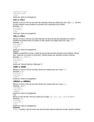 <DT>Título</DT>
<DD>Texto</DD>
</DL>
Aceito por: todos os navegadores
<UL> e </UL>
Marcam o início e o fim de uma lista não ordenada. Deve ser usado junto com o tag <LI>. Os itens
da lista recebem marcas gráficas na primeira linha conhecidas como bullets.
Exemplo: <UL>
<LI>Item 1
<LI>Item 2
</UL>
Aceito por: todos os navegadores
<OL> e </OL>
Marcam o início e o fim de uma lista ordenada. Os itens da lista são colocados em ordem e
recebem na primeira linha um número ou letra. Devem ser usados junto com o tag <LI>.
Exemplo: <OL>
<LI>Item 1
<LI>Iem 2
</OL>
Aceito por: todos os navegadores
Atributo
START=n: especifica o número a partir do qual os itens da lista começam a ser contados. Sendo
que n pode ser um número ou uma letra. Também podem ser utilizados números romanos.
Exemplo: <OL START=3>
<LI>Item 1
<LI>Item 2
</OL>
Aceito por: Internet Explorer e Netscape 1.1
<DIR> e </DIR>
Marcam o início e o fim de uma lista. Devem ser usados junto com o tag <LI>.
Exemplo:<DIR>
<LI>Item 1
<LI>Item 2
</DIR>
Aceito por: todos os navegadores
<MENU> e </MENU>
Marcam o início e o fim de uma lista. Devem ser usados junto com o tag <LI>.
Exemplo: <MENU>
<LI>Item 1
<LI>Item 2
</MENU>
Aceito por: todos os navegadores
<LI>
Marca um item de lista. Pode ser usado com os tags <DL>, <UL>, <OL>, <DIR> e <MENU>.
Exemplo: <UL>
<LI>Item 1
<LI>Item 2
</UL>
Aceito por: todos os navegadores
Atributos
TYPE=n: modifica o tipo de marca que será colocada antes de cada item da lista. Quando utilizado
 