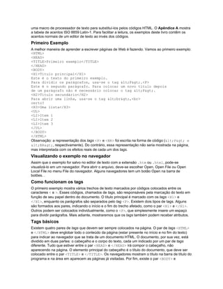 uma macro de processador de texto para substituí-los pelos códigos HTML. O Apêndice A mostra
a tabela de acentos ISO 8859 Latin-1. Para facilitar a leitura, os exemplos deste livro contêm os
acentos normais de um editor de texto ao invés dos códigos.
Primeiro Exemplo
A melhor maneira de aprender a escrever páginas de Web é fazendo. Vamos ao primeiro exemplo:
<HTML>
<HEAD>
<TITLE>Primeiro exemplo</TITLE>
</HEAD>
<BODY>
<H1>Título principal</H1>
Este é o texto do primeiro exemplo.
Para dividir os parágrafos, usa-se o tag <P>.<P>
Este é o segundo parágrafo. Para colocar um novo título depois
de um parágrafo não é necessário colocar o tag <P>.
<H2>Título secundário</H2>
Para abrir uma linha, usa-se o tag <br>,<br>
certo?
<H3>Uma lista</H3>
<UL>
<LI>Item 1
<LI>Item 2
<LI>Item 3
</UL>
</BODY>
</HTML>
Observação: a representação dos tags <P> e <BR> foi escrita na forma de código (<P> e
<BR>, respectivamente). Do contrário, essa representação não seria mostrada na página,
mas interpretada com os efeitos reais de cada um dos tags.
Visualizando o exemplo no navegador
Assim que o exemplo for salvo no editor de texto com a extensão .htm ou .html, pode-se
visualizá-lo em um navegador. Para abrir o arquivo, deve-se escolher Open, Open File ou Open
Local File no menu File do navegador. Alguns navegadores tem um botão Open na barra de
botões. .
Como funcionam os tags
O primeiro exemplo mostra vários trechos de texto marcados por códigos colocados entre os
caracteres < e >. Esses códigos, chamados de tags, são responsáveis pela marcação do texto em
função de seu papel dentro do documento. O título principal é marcado com os tags <H1> e
</H1>, enquanto os parágrafos são separados pelo tag <P>. Existem dois tipos de tags. Alguns
são formados aos pares, indicando o início e o fim do trecho afetado, como o par <H1> e </H1>.
Outros podem ser colocados individualmente, como o <P>, que simplesmente insere um espaço
para dividir parágrafos. Mais adiante, mostraremos que os tags também podem receber atributos.
Tags básicos
Existem quatro pares de tags que devem ser sempre colocados na página. O par de tags <HTML>
e </HTML> deve englobar todo o conteúdo da página (estar presente no início e no fim do texto)
para indicar ao navegador que se trata de um documento HTML. O documento, por sua vez, está
dividido em duas partes: o cabeçalho e o corpo do texto, cada um indicado por um par de tags
diferente. Tudo que estiver entre o par <HEAD> e </HEAD> irá compor o cabeçalho, não
aparecendo na página. O elemento principal do cabeçalho é o título do documento, que deve ser
colocado entre o par <TITLE> e </TITLE>. Os navegadores mostram o título na barra de título do
programa e na área em aparecem as páginas já visitadas. Por fim, existe o par <BODY> e
 