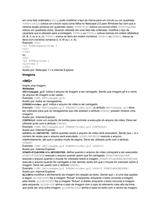 em uma lista ordenada (<OL>), pode modificar o tipo de marca para um círculo ou um quadrado.
TYPE=CIRCLE coloca um círculo vazio (uma falha no Netscape 2.0 para Windows faz com que a
mesma opção produza um quadrado vazio). TYPE=DISC coloca um círculo cheio. TYPE=SQUARE
coloca um quadrado cheio. Quando utilizado em uma lista não ordenada, modifica o tipo de
caractere que é utilizado para a contagem. TYPE=A ou TYPE=a coloca marcas em ordem alfabética
(A, B, C ou a, b, c). TYPE=1 marca os itens em ordem numérica. TYPE=I ou TYPE=i marca os
itens com números romanos (I, II, III ou i, ii, iii).
Exemplo: <UL>
<LI TYPE=square>Item 1
<LI>
</UL>
ou
<OL>
<LI TYPE=a>Item 1
<LI>Item 2
</OL>
Aceito por: Netscape 1.1 e Internet Explorer
Imagens
<IMG>
Insere uma imagem.
Atributos
SRC=imagem.gif: indica o arquivo de imagem a ser carregado. Sendo que imagem.gif é o nome
do arquivo de imagem a ser usado.
Exemplo: <IMG SRC=imagem.gif>
Aceito por: todos os navegadores
DYNSRC=video.gif: indica o arquivo de vídeo a ser carregado.
Exemplo: <IMG SRC=imagem.gif DYNSRC=video.gif> (o atributo SRC=imagem.gif deve
ser colocado para que os navegadores que não aceitam o atributo DYNSRC possam mostrar uma
imagem)
Aceito por: Internet Explorer
CONTROLS: inclui um conjunto de botões para controlar a execução do arquivo de vídeo. Deve ser
utilizado junto com o atributo DYNSRC.
Exemplo: <IMG SRC=imagem.gif DYNSRC=video.gif CONTROLS>
Aceito por: Internet Explorer
LOOP=n ou INFINITE: define quantas vezes o arquivo de vídeo será executado. Sendo que n é o
número de vezes que o arquivo será executado. LOOP=INFINITE executa o arquivo
indefinidamente, até que o usuário mude de página. Deve ser utilizado junto com o atributo
DYNSRC.
Exemplo: <IMG SRC=imagem.gif DYNSRC=video.gif LOOP=5>
Aceito por: Internet Explorer
START=FILEOPEN e/ou MOUSEOVER: define quando o arquivo de vídeo começará a ser executado.
START=FILEOPEN executa o arquivo quando assim que for carregado. START=MOUSEOVER
executa o arquivo quando o mouse for colocado sobre a imagem. START=FILEOPEN,MOUSEOVER
executa o arquivo quando for carregado e nas demais vezes em que o mouse for colocado sobre a
imagem. Deve ser usado com o atributo DYNSRC.
Exemplo: <IMG SRC=imagem.gif DYNSRC=video.gif LOOP=5 START=MOUSEOVER>
Aceito por: Internet Explorer
ALIGN=n:modifica o alinhamento da imagem em relação ao texto. Sendo que n é uma das opções
a seguir. ALIGN=LEFT faz a imagem “flutuar” à esquerda, enquanto o texto circunda a imagem
pela direita. ALIGN=RIGHT faz a imagem “flutuar” à direita, enquanto o texto circunda a imagem
pela esquerda. ALIGN=TOP alinha o topo da imagem com o topo do elemento mais alto da linha,
que pode ser uma outra imagem. ALIGN=MIDDLE alinha a base do texto com o centro da imagem.
 