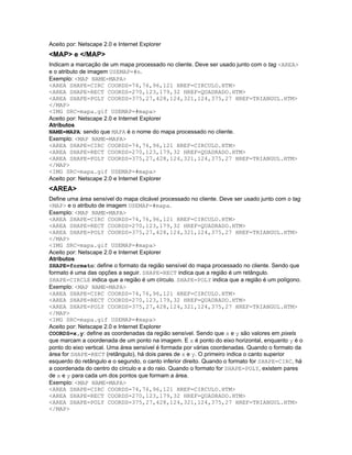 Aceito por: Netscape 2.0 e Internet Explorer
<MAP> e </MAP>
Indicam a marcação de um mapa processado no cliente. Deve ser usado junto com o tag <AREA>
e o atributo de imagem USEMAP=#n.
Exemplo: <MAP NAME=MAPA>
<AREA SHAPE=CIRC COORDS=74,76,96,121 HREF=CIRCULO.HTM>
<AREA SHAPE=RECT COORDS=270,123,179,32 HREF=QUADRADO.HTM>
<AREA SHAPE=POLY COORDS=375,27,428,124,321,124,375,27 HREF=TRIANGUL.HTM>
</MAP>
<IMG SRC=mapa.gif USEMAP=#mapa>
Aceito por: Netscape 2.0 e Internet Explorer
Atributos
NAME=MAPA: sendo que MAPA é o nome do mapa processado no cliente.
Exemplo: <MAP NAME=MAPA>
<AREA SHAPE=CIRC COORDS=74,76,96,121 HREF=CIRCULO.HTM>
<AREA SHAPE=RECT COORDS=270,123,179,32 HREF=QUADRADO.HTM>
<AREA SHAPE=POLY COORDS=375,27,428,124,321,124,375,27 HREF=TRIANGUL.HTM>
</MAP>
<IMG SRC=mapa.gif USEMAP=#mapa>
Aceito por: Netscape 2.0 e Internet Explorer
<AREA>
Define uma área sensível do mapa clicável processado no cliente. Deve ser usado junto com o tag
<MAP> e o atributo de imagem USEMAP=#mapa.
Exemplo: <MAP NAME=MAPA>
<AREA SHAPE=CIRC COORDS=74,76,96,121 HREF=CIRCULO.HTM>
<AREA SHAPE=RECT COORDS=270,123,179,32 HREF=QUADRADO.HTM>
<AREA SHAPE=POLY COORDS=375,27,428,124,321,124,375,27 HREF=TRIANGUL.HTM>
</MAP>
<IMG SRC=mapa.gif USEMAP=#mapa>
Aceito por: Netscape 2.0 e Internet Explorer
Atributos
SHAPE=formato: define o formato da região sensível do mapa processado no cliente. Sendo que
formato é uma das opções a seguir. SHAPE=RECT indica que a região é um retângulo.
SHAPE=CIRCLE indica que a região é um círculo. SHAPE=POLY indica que a região é um polígono.
Exemplo: <MAP NAME=MAPA>
<AREA SHAPE=CIRC COORDS=74,76,96,121 HREF=CIRCULO.HTM>
<AREA SHAPE=RECT COORDS=270,123,179,32 HREF=QUADRADO.HTM>
<AREA SHAPE=POLY COORDS=375,27,428,124,321,124,375,27 HREF=TRIANGUL.HTM>
</MAP>
<IMG SRC=mapa.gif USEMAP=#mapa>
Aceito por: Netscape 2.0 e Internet Explorer
COORDS=x,y: define as coordenadas da região sensível. Sendo que x e y são valores em pixels
que marcam a coordenada de um ponto na imagem. E x é ponto do eixo horizontal, enquanto y é o
ponto do eixo vertical. Uma área sensível é formada por várias coordenadas. Quando o formato da
área for SHAPE=RECT (retângulo), há dois pares de x e y. O primeiro indica o canto superior
esquerdo do retângulo e o segundo, o canto inferior direito. Quando o formato for SHAPE=CIRC, há
a coordenada do centro do círculo e a do raio. Quando o formato for SHAPE=POLY, existem pares
de x e y para cada um dos pontos que formam a área.
Exemplo: <MAP NAME=MAPA>
<AREA SHAPE=CIRC COORDS=74,76,96,121 HREF=CIRCULO.HTM>
<AREA SHAPE=RECT COORDS=270,123,179,32 HREF=QUADRADO.HTM>
<AREA SHAPE=POLY COORDS=375,27,428,124,321,124,375,27 HREF=TRIANGUL.HTM>
</MAP>
 