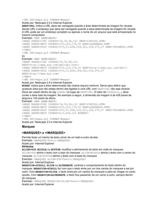 <IMG SRC=mapa.gif USEMAP=#mapa>
Aceito por: Netscape 2.0 e Internet Explorer
HREF=URL: indica a URL deve ser carregada quando a área determinada da imagem for clicada.
Sendo URL o endereço que deve ser carregado quando a área determinada da imagem for clicada.
A URL pode ser um endereço completo ou apenas o nome de um arquivo que está armazenado no
mesmo computador.
Exemplo: <MAP NAME=MAPA>
<AREA SHAPE=CIRC COORDS=74,76,96,121 HREF=CIRCULO.HTM>
<AREA SHAPE=RECT COORDS=270,123,179,32 HREF=QUADRADO.HTM>
<AREA SHAPE=POLY COORDS=375,27,428,124,321,124,375,27 HREF=TRIANGUL.HTM>
</MAP>
<IMG SRC=mapa.gif USEMAP=#mapa>
ou
Exemplo: <MAP NAME=MAPA>
<AREA SHAPE=CIRC COORDS=74,76,96,121
HREF=http://www.xyz.com/abc/abc.html>
<AREA SHAPE=RECT COORDS=270,123,179,32 HREF=http://www.xyz.com/abc/>
<AREA SHAPE=POLY COORDS=375,27,428,124,321,124,375,27
HREF=http://www.xyz.com>
</MAP>
<IMG SRC=mapa.gif USEMAP=#mapa>
Aceito por: Netscape 2.0 e Internet Explorer
NOREF: indica que a área determinada não chama arquivo nenhum. Serve para definir que
qualquer área que não esteja dentro das ligadas a uma URL com HREF=URL não seja clicável.
Deve ser usado dentro do tag <AREA> no lugar de HREF=URL. O valor de COORDS=x,y deve
conter a área total da imagem. No exemplo a seguir, a dimensão da imagem é de 428 pixels de
largura e 124 pixels de altura.
Exemplo: <MAP NAME=MAPA>
<AREA SHAPE=CIRC COORDS=74,76,96,121 HREF=CIRCULO.HTM>
<AREA SHAPE=RECT COORDS=270,123,179,32 HREF=QUADRADO.HTM>
<AREA SHAPE=POLY COORDS=375,27,428,124,321,124,375,27 HREF=TRIANGUL.HTM>
<AREA SHAPE=RECT COORDS=0,0,428,124 NOHREF>
</MAP>
<IMG SRC=mapa.gif USEMAP=#mapa>
Aceito por: Netscape 2.0 e Internet Explorer
Marquee
<MARQUEE> e </MARQUEE>
Permite fazer um trecho de texto correr de um lado a outro da tela.
Exemplo: <MARQUEE>Texto</MARQUEE>
Aceito por: Internet Explorer
Atributos
ALIGN=TOP, MIDDLE ou BOTTOM: modifica o alinhamento do texto em volta do marquee.
ALIGN=TOP alinha o texto com o topo do marquee. ALIGN=MIDDLE alinha o texto com o centro do
marquee. ALIGN=BOTTOM alinha o texto com a base do marquee.
Exemplo: <MARQUEE ALIGN=TOP>Texto</MARQUEE>
Aceito por: Internet Explorer
BEHAVIOR=SCROLL, SLIDE ou ALTERNATE: controla o comportamento do texto dentro do
marquee. BEHAVIOR=SCROLL faz com que o texto entre por um dos cantos do marquee e sai por
outro. Com BEHAVIOR=SLIDE, o texto entra por um cantos do marquee e pára ao chegar no canto
oposto. Com BEHAVIOR=ALTERNATE, o texto fica passando de um canto a outro, sempre dentro
do marquee.
Exemplo: <MARQUEE BEHAVIOR=SLIDE>Texto</MARQUEE>
Aceito por: Internet Explorer
 
