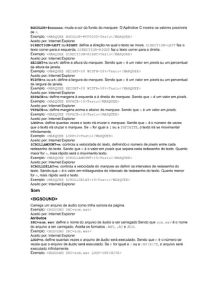 BGCOLOR=#nnnnnn: muda a cor do fundo do marquee. O Apêndice C mostra os valores possíveis
de n.
Exemplo: <MARQUEE BGCOLOR=#FF0000>Texto</MARQUEE>
Aceito por: Internet Explorer
DIRECTION=LEFT ou RIGHT: define a direção na qual o texto se move. DIRECTION=LEFT faz o
texto correr para a esquerda. DIRECTION=RIGHT faz o texto correr para a direita.
Exemplo: <MARQUEE DIRECTION=RIGHT>Texto</MARQUEE>
Aceito por: Internet Explorer
HEIGHT=n ou n%: define a altura do marquee. Sendo que n é um valor em pixels ou um percentual
da altura da janela.
Exemplo: <MARQUEE HEIGHT=20 WIDTH=50%>Texto</MARQUEE>
Aceito por: Internet Explorer
WIDTH=n ou n%: define a largura do marquee. Sendo que n é um valor em pixels ou um percentual
da largura da janela.
Exemplo: <MARQUEE HEIGHT=20 WIDTH=50%>Texto</MARQUEE>
Aceito por: Internet Explorer
HSPACE=n: define margens à esquerda e à direita do marquee. Sendo que n é um valor em pixels.
Exemplo: <MARQUEE HSPACE=10>Texto</MARQUEE>
Aceito por: Internet Explorer
VSPACE=n: define margens acima e abaixo do marquee. Sendo que n é um valor em pixels.
Exemplo: <MARQUEE VSPACE=10>Texto</MARQUEE>
Aceito por: Internet Explorer
LOOP=n: define quantas vezes o texto irá cruzar o marquee. Sendo que n é o número de vezes
que o texto irá cruzar o marquee. Se n for igual a 1 ou a INFINITE, o texto irá se movimentar
infinitamente.
Exemplo: <MARQUEE LOOP=2>Texto</MARQUEE>
Aceito por: Internet Explorer
SCROLLAMOUNT=n: controla a velocidade do texto, definindo o número de pixels entre cada
redesenho do texto. Sendo que n é o valor em pixels que separa cada redesenho do texto. Quanto
maior for n, mais rápido será o movimento texto.
Exemplo: <MARQUEE SCROLLAMOUNT=20>Texto</MARQUEE>
Aceito por: Internet Explorer
SCROLLDELAY=n: controla a velocidade do marquee ao definir os intervalos de redesenho do
texto. Sendo que n é o valor em milisegundos do intervalo de redesenho do texto. Quanto menor
for n, mais rápido será o texto.
Exemplo: <MARQUEE SCROLLDELAY=10>Texto</MARQUEE>
Aceito por: Internet Explorer
Som
<BGSOUND>
Carrega um arquivo de áudio como trilha sonora da página.
Exemplo: <BGSOUND SRC=som.wav>
Aceito por: Internet Explorer
Atributos
SRC=som.wav: define o nome do arquivo de áudio a ser carregado Sendo que som.wav é o nome
do arquivo a ser carregado. Aceita os formatos .WAV, .AU e .MID.
Exemplo: <BGSOUND SRC=som.wav>
Aceito por: Internet Explorer
LOOP=n: define quantas vezes o arquivo de áudio será executado. Sendo que n é o número de
vezes que o arquivo de áudio será executado. Se n for igual a 1 ou a INFINITE, o arquivo será
executado infinitamente.
Exemplo: <BGSOUND SRC=som.wav LOOP=INFINITE>
 