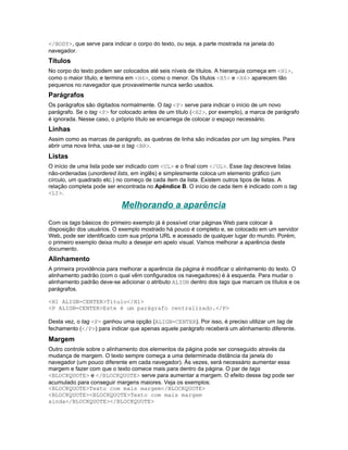 </BODY>, que serve para indicar o corpo do texto, ou seja, a parte mostrada na janela do
navegador.
Títulos
No corpo do texto podem ser colocados até seis níveis de títulos. A hierarquia começa em <H1>,
como o maior título, e termina em <H6>, como o menor. Os títulos <H5> e <H6> aparecem tão
pequenos no navegador que provavelmente nunca serão usados.
Parágrafos
Os parágrafos são digitados normalmente. O tag <P> serve para indicar o início de um novo
parágrafo. Se o tag <P> for colocado antes de um título (<H2>, por exemplo), a marca de parágrafo
é ignorada. Nesse caso, o próprio título se encarrega de colocar o espaço necessário.
Linhas
Assim como as marcas de parágrafo, as quebras de linha são indicadas por um tag simples. Para
abrir uma nova linha, usa-se o tag <BR>.
Listas
O início de uma lista pode ser indicado com <UL> e o final com </UL>. Esse tag descreve listas
não-ordenadas (unordered lists, em inglês) e simplesmente coloca um elemento gráfico (um
círculo, um quadrado etc.) no começo de cada item da lista. Existem outros tipos de listas. A
relação completa pode ser encontrada no Apêndice B. O início de cada item é indicado com o tag
<LI>.

                            Melhorando a aparência
Com os tags básicos do primeiro exemplo já é possível criar páginas Web para colocar à
disposição dos usuários. O exemplo mostrado há pouco é completo e, se colocado em um servidor
Web, pode ser identificado com sua própria URL e acessado de qualquer lugar do mundo. Porém,
o primeiro exemplo deixa muito a desejar em apelo visual. Vamos melhorar a aparência deste
documento.
Alinhamento
A primeira providência para melhorar a aparência da página é modificar o alinhamento do texto. O
alinhamento padrão (com o qual vêm configurados os navegadores) é à esquerda. Para mudar o
alinhamento padrão deve-se adicionar o atributo ALIGN dentro dos tags que marcam os títulos e os
parágrafos.

<H1 ALIGN=CENTER>Título</H1>
<P ALIGN=CENTER>Este é um parágrafo centralizado.</P>

Desta vez, o tag <P> ganhou uma opção (ALIGN=CENTER). Por isso, é preciso utilizar um tag de
fechamento (</P>) para indicar que apenas aquele parágrafo receberá um alinhamento diferente.
Margem
Outro controle sobre o alinhamento dos elementos da página pode ser conseguido através da
mudança de margem. O texto sempre começa a uma determinada distância da janela do
navegador (um pouco diferente em cada navegador). Às vezes, será necessário aumentar essa
margem e fazer com que o texto comece mais para dentro da página. O par de tags
<BLOCKQUOTE> e </BLOCKQUOTE> serve para aumentar a margem. O efeito desse tag pode ser
acumulado para conseguir margens maiores. Veja os exemplos:
<BLOCKQUOTE>Texto com mais margem</BLOCKQUOTE>
<BLOCKQUOTE><BLOCKQUOTE>Texto com mais margem
ainda</BLOCKQUOTE></BLOCKQUOTE>
 