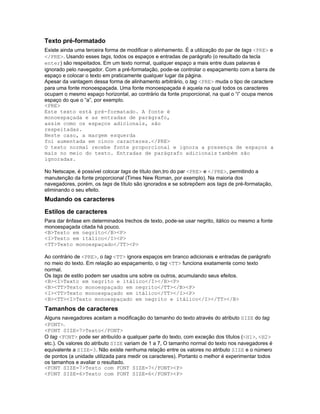 Texto pré-formatado
Existe ainda uma terceira forma de modificar o alinhamento. É a utilização do par de tags <PRE> e
</PRE>. Usando esses tags, todos os espaços e entradas de parágrafo (o resultado da tecla
enter) são respeitados. Em um texto normal, qualquer espaço a mais entre duas palavras é
ignorado pelo navegador. Com a pré-formatação, pode-se controlar o espaçamento com a barra de
espaço e colocar o texto em praticamente qualquer lugar da página.
Apesar da vantagem dessa forma de alinhamento arbitrário, o tag <PRE> muda o tipo de caractere
para uma fonte monoespaçada. Uma fonte monoespaçada é aquela na qual todos os caracteres
ocupam o mesmo espaço horizontal, ao contrário da fonte proporcional, na qual o “i” ocupa menos
espaço do que o “a”, por exemplo.
<PRE>
Este texto está pré-formatado. A fonte é
monoespaçada e as entradas de parágrafo,
assim como os espaços adicionais, são
respeitadas.
Neste caso, a margem esquerda
foi aumentada em cinco caracteres.</PRE>
O texto normal recebe fonte proporcional e ignora a presença de espaços a
mais no meio do texto. Entradas de parágrafo adicionais também são
ignoradas.

No Netscape, é possível colocar tags de título den,tro do par <PRE> e </PRE>, permitindo a
manutenção da fonte proporcional (Times New Roman, por exemplo). Na maioria dos
navegadores, porém, os tags de título são ignorados e se sobrepõem aos tags de pré-formatação,
eliminando o seu efeito.
Mudando os caracteres
Estilos de caracteres
Para dar ênfase em determinados trechos de texto, pode-se usar negrito, itálico ou mesmo a fonte
monoespaçada citada há pouco.
<B>Texto em negrito</B><P>
<I>Texto em itálico</I><P>
<TT>Texto monoespaçado</TT><P>

Ao contrário de <PRE>, o tag <TT> ignora espaços em branco adicionais e entradas de parágrafo
no meio do texto. Em relação ao espaçamento, o tag <TT> funciona exatamente como texto
normal.
Os tags de estilo podem ser usados uns sobre os outros, acumulando seus efeitos.
<B><I>Texto em negrito e itálico</I></B><P>
<B><TT>Texto monoespaçado em negrito</TT></B><P>
<I><TT>Texto monoespaçado em itálico</TT></I><P>
<B><TT><I>Texto monoespaçado em negrito e itálico</I></TT></B>
Tamanhos de caracteres
Alguns navegadores aceitam a modificação do tamanho do texto através do atributo SIZE do tag
<FONT>.
<FONT SIZE=7>Texto</FONT>
O tag <FONT> pode ser atribuído a qualquer parte do texto, com exceção dos títulos (<H1>, <H2>
etc.). Os valores do atributo SIZE variam de 1 a 7, O tamanho normal do texto nos navegadores é
equivalente a SIZE=3. Não existe nenhuma relação entre os valores no atributo SIZE e o número
de pontos (a unidade utilizada para medir os caracteres). Portanto o melhor é experimentar todos
os tamanhos e avaliar o resultado.
<FONT SIZE=7>Texto com FONT SIZE=7</FONT><P>
<FONT SIZE=6>Texto com FONT SIZE=6</FONT><P>
 