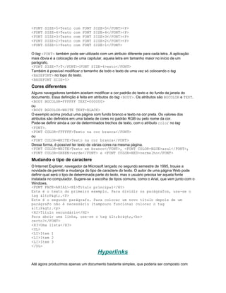<FONT   SIZE=5>Texto    com   FONT   SIZE=5</FONT><P>
<FONT   SIZE=4>Texto    com   FONT   SIZE=4</FONT><P>
<FONT   SIZE=3>Texto    com   FONT   SIZE=3</FONT><P>
<FONT   SIZE=2>Texto    com   FONT   SIZE=2</FONT><P>
<FONT   SIZE=1>Texto    com   FONT   SIZE=1</FONT>

O tag <FONT> também pode ser utilizado com um atributo diferente para cada letra. A aplicação
mais óbvia é a colocação de uma capitular, aquela letra em tamanho maior no início de um
parágrafo.
<FONT SIZE=7>T</FONT><FONT SIZE=4>exto</FONT>
Também é possível modificar o tamanho de todo o texto de uma vez só colocando o tag
<BASEFONT> no topo do texto.
<BASEFONT SIZE=5>
Cores diferentes
Alguns navegadores também aceitam modificar a cor padrão do texto e do fundo da janela do
documento. Essa definição é feita em atributos do tag <BODY>. Os atributos são BGCOLOR e TEXT.
<BODY BGCOLOR=FFFFFF TEXT=000000>
ou
<BODY BGCOLOR=WHITE TEXT=BLACK>
O exemplo acima produz uma página com fundo branco e texto na cor preta. Os valores dos
atributos são definidos em uma tabela de cores no padrão RGB ou pelo nome da cor.
Pode-se definir ainda a cor de determinados trechos de texto, com o atributo color no tag
<FONT>.
<FONT COLOR=FFFFFF>Texto na cor branca</FONT>
ou
<FONT COLOR=WHITE>Texto na cor branca</FONT>
Dessa forma, é possível ter texto de várias cores na mesma página.
<FONT COLOR=WHITE>Texto em branco</FONT>, <FONT COLOR=BLUE>azul</FONT>,
<FONT COLOR=GREEN>verde</FONT> e <FONT COLOR=RED>vermelho</FONT>
Mudando o tipo de caractere
O Internet Explorer, navegador da Microsoft lançado no segundo semestre de 1995, trouxe a
novidade de permitir a mudança do tipo de caractere do texto. O autor de uma página Web pode
definir qual será o tipo de determinada parte do texto, mas o usuário precisa ter aquela fonte
instalada no computador. Sugere-se a escolha de tipos comuns, como o Arial, que vem junto com o
Windows.
<FONT FACE=ARIAL><H1>Título principal</H1>
Este é o texto do primeiro exemplo. Para dividir os parágrafos, usa-se o
tag <P>.<P>
Este é o segundo parágrafo. Para colocar um novo título depois de um
parágrafo não é necessário (tampouco funciona) colocar o tag
<P>.<p>
<H2>Título secundário</H2>
Para abrir uma linha, usa-se o tag <br>,<br>
certo?</FONT>
<H3>Uma lista</H3>
<UL>
<LI>Item 1
<LI>Item 2
<LI>Item 3
</UL>
                                       Hyperlinks
Até agora produzimos apenas um documento bastante simples, que poderia ser composto com
 