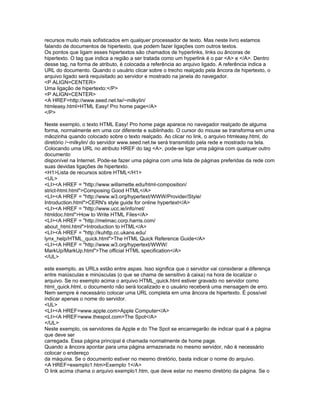 recursos muito mais sofisticados em qualquer processador de texto. Mas neste livro estamos
falando de documentos de hipertexto, que podem fazer ligações com outros textos.
Os pontos que ligam esses hipertextos são chamados de hyperlinks, links ou âncoras de
hipertexto. O tag que indica a região a ser tratada como um hyperlink é o par <A> e </A>. Dentro
desse tag, na forma de atributo, é colocada a referência ao arquivo ligado. A referência indica a
URL do documento. Quando o usuário clicar sobre o trecho realçado pela âncora de hipertexto, o
arquivo ligado será requisitado ao servidor e mostrado na janela do navegador.
<P ALIGN=CENTER>
Uma ligação de hipertexto:</P>
<P ALIGN=CENTER>
<A HREF=http://www.seed.net.tw/~milkylin/
htmleasy.html>HTML Easy! Pro home page</A>
</P>

Neste exemplo, o texto HTML Easy! Pro home page aparece no navegador realçado de alguma
forma, normalmente em uma cor diferente e sublinhado. O cursor do mouse se transforma em uma
mãozinha quando colocado sobre o texto realçado. Ao clicar no link, o arquivo htmleasy.html, do
diretório /~milkylin/ do servidor www.seed.net.tw será transmitido pela rede e mostrado na tela.
Colocando uma URL no atributo HREF do tag <A>, pode-se ligar uma página com qualquer outro
documento
disponível na Internet. Pode-se fazer uma página com uma lista de páginas preferidas da rede com
suas devidas ligações de hipertexto.
<H1>Lista de recursos sobre HTML</H1>
<UL>
<LI><A HREF = "http://www.willamette.edu/html-composition/
strict-html.html">Composing Good HTML</A>
<LI><A HREF = "http://www.w3.org/hypertext/WWW/Provider/Style/
Introduction.html">CERN's style guide for online hypertext</A>
<LI><A HREF = "http://www.ucc.ie/info/net/
htmldoc.html">How to Write HTML Files</A>
<LI><A HREF = "http://melmac.corp.harris.com/
about_html.html">Introduction to HTML</A>
<LI><A HREF = "http://kuhttp.cc.ukans.edu/
lynx_help/HTML_quick.html">The HTML Quick Reference Guide</A>
<LI><A HREF = "http://www.w3.org/hypertext/WWW/
MarkUp/MarkUp.html">The official HTML specification</A>
</UL>

este exemplo, as URLs estão entre aspas. Isso significa que o servidor vai considerar a diferença
entre maiúsculas e minúsculas (o que se chama de sensitivo à caixa) na hora de localizar o
arquivo. Se no exemplo acima o arquivo HTML_quick.html estiver gravado no servidor como
html_quick.html, o documento não será localizado e o usuário receberá uma mensagem de erro.
Nem sempre é necessário colocar uma URL completa em uma âncora de hipertexto. É possível
indicar apenas o nome do servidor.
<UL>
<LI><A HREF=www.apple.com>Apple Computer</A>
<LI><A HREF=www.thespot.com>The Spot</A>
</UL>
Neste exemplo, os servidores da Apple e do The Spot se encarregarão de indicar qual é a página
que deve ser
carregada. Essa página principal é chamada normalmente de home page.
Quando a âncora apontar para uma página armazenada no mesmo servidor, não é necessário
colocar o endereço
da máquina. Se o documento estiver no mesmo diretório, basta indicar o nome do arquivo.
<A HREF=exemplo1.htm>Exemplo 1</A>
O link acima chama o arquivo exemplo1.htm, que deve estar no mesmo diretório da página. Se o
 