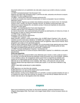 documento estiver em um subdiretório de onde está o arquivo que contém a âncora, é preciso
indicá-lo.
<A HREF=exemplos/exemplo1.htm>Exemplo1</A>
Digamos que agora seja necessário traçar o caminho de volta, colocando uma âncora no arquivo
exemplo1.htm para a página anterior.
<A HREF=../ancora.htm>Volta para exemplo de âncora</A>
A referência cruzada entre arquivos armazenados no mesmo computador mas em diretórios
diferentes merece
bastante atenção. Digamos que existam dois diretórios colocados no mesmo nível. Um chamado
musica e outro, comida. Um arquivo chamado rock.htm, do diretório musica deve fazer uma
referência ao arquivo feijoada.htm, do diretório comida. A âncora de hipertexto do documento
rock.htm deve ficar assim:
<A HREF=../comida/feijoada.htm>Tudo sobre feijoada</A>
Também pode-se fazer uma referência a uma outra parte
do mesmo documento. Isso é particularmente útil quando se está fazendo um índice de um texto. A
âncora para um texto no mesmo documento fica assim:
<A HREF=#cap1>Capítulo 1</A>
Enquanto o alvo do link fica desta forma:
<A NAME=cap1>Capítulo 1</A>
Neste exemplo, quando o usuário clicar sobre o link <A HREF=#cap1>Capítulo 1</A>, ele será
remetido ao ponto onde está a referência <A NAME=cap1>Capítulo 1</A>. A parte do texto que é
referenciada (o alvo de um link) não fica realçada como os hyperlinks. Além de ser invisível, não é
obrigatório que exista um link apontando para ela.
Pode-se colocar referências do tipo <A NAME> em um documento longo apenas para que outras
pessoas produzindo páginas Web possam fazer ligações para determinadas partes do texto.
Para citar uma determinada parte de um outro texto, a referência é:
<A HREF=exemplo.htm#capitulo1>Capítulo 1 do Exemplo</A>
Sendo que exemplo.htm é o nome do arquivo referenciado e capítulo1 é a referência a uma parte
daquele texto.
Cores dos hyperlinks
Da mesma forma que é possível definir cores diferentes para o fundo e o texto, pode-se mudar a
cor dos links. As cores das âncoras de hipertexto variam de acordo com a sua condição: visitados,
nunca visitados e ativos. Os navegadores sabem quais foram os hyperlinks já visitados pelo
usuário em um determinado período de tempo. Por isso, a cor dos links já visitados deve ser
diferente da cor das referências nunca visitadas. Além disso, o link pisca em uma cor ainda
diferente dessas duas logo depois que é clicado pelo usuário. A cor dos links é definida no tag
<BODY>.
<BODY LINK=RED ALINK=BLUE VLINK=GREEN>
Onde:
LINK determina a cor dos links não visitados
ALINK determina a cor que os links devem piscar quando clicados
VLINK determina a cor dos links já visitados
Neste exemplo, os links nunca visitados ficam em vermelho, os ativos (quando clicados) em azul, e
os visitados em verde. Para não confundir os usuários, a cor dos links já visitados deve ser uma
versão mais clara da cor das ligações ainda não visitadas.




                                          magens
Agora que já explicamos como fazer um documento hipertexto, podemos finalmente incluir
imagens nessa página Web. Para inserir uma imagem basta indicar o nome do arquivo dentro do
tag <IMG>.
 