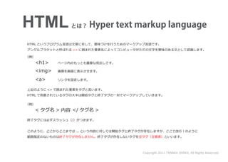 HTML
HTML というプログラム言語は文章に対して、意味づけを行うためのマークアップ言語です。
アングルブラケットと呼ばれる <> に囲まれた要素名によってコンピュータがただの文字を意味のある文として認識します。

（例）
      <h1>   ページ内のもっとも重要な見出しです。

  <img>      画像を画面に表示させます。

  <a>        リンクを設定します。


上記のように <> で囲まれた要素をタグと言います。
HTML で用意されているタグの大半は開始タグと終了タグの一対でマークアップしていきます。

（例）
  < タグ名 > 内容 </ タグ名 >

終了タグには必ずスラッシュ（/）がつきます。


このように、どこからどこまでは ... という内容に対しては開始タグと終了タグが存在しますが、ここで改行！のように
範囲指定のないものは終了タグが存在しません。終了タグが存在しないタグを空タグ（空要素）といいます。




                                      Copyright 2011 TANAKA SHINJI. All Rights Reserved.
 