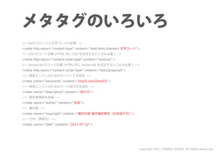 <!--html のコードと文字コードの定義 -->
<meta http-equiv=”content-type” content=” text/html;charset= 文字コード” >
<!--CSS のコード定義 (HTML 内に CSS を記述するとこのみ必要 ) -->
<meta http-equiv=”content-style-type” content=” text/css” >
<!--Javascript のコード定義 (HTML 内に Javascript を記述するとこのみ必要 ) -->
<meta http-equiv=”content-script-type” content=”text/javascript” >
<!-- 検索エンジンのためのキーワードを設定 -->
<meta name=”keywords” content=” key01,key02key03” >
<!-- 検索エンジンのためのページ紹介文を設定 -->
<meta name=”description” content=”紹介文” >
<!-- 製作者情報を登録 -->
<meta name=”author” content=”名前” >
<!-- 著作権 -->
<meta name=”copyright” content=”製作年数 著作権利者名（日本語不可）”>
<!-- 日付（更新日）-->
<meta name=”date” content=”2011-07-22” >




                                                                     Copyright 2011 TANAKA SHINJI. All Rights Reserved.
 