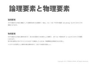 タグで囲まれた内容に機能としての意味を持たせる要素で、見出し（h1 ～ h6）や文字の強調（em,strong）などがこのタイプの
要素になります。




タグで囲まれた内容に意味を持たず、見た目の変更だけを目的とした要素で、太字（b）や斜体文字（i）などがこのタイプの要素
になります。
見た目の変更は CSS で行うことを W3C では推奨しているため、物理要素は非推奨のものが多い。

※スタイルを目的とした属性も廃止傾向があり、CSS での設定が望ましい。




                                           Copyright 2011 TANAKA SHINJI. All Rights Reserved.
 