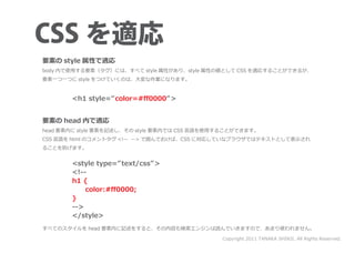 要素の style 属性で適応
body 内で使用する要素（タグ）には、すべて style 属性があり、style 属性の値として CSS を適応することができるが、
要素一つ一つに style をつけていくのは、大変な作業になります。


       <h1 style=” color=#ﬀ0000” >


要素の head 内で適応
head 要素内に style 要素を記述し、その style 要素内では CSS 言語を使用することができます。
CSS 言語を html のコメントタグ <!-- --> で囲んでおけば、CSS に対応していなブラウザではテキストとして表示され
ることを防げます。


       <style type=” text/css” >
       <!--
       h1 {
       　　color:#ﬀ0000;
       }
       -->
       </style>
すべてのスタイルを head 要素内に記述をすると、その内容も検索エンジンは読んでいきますので、あまり使われません。

                                               Copyright 2011 TANAKA SHINJI. All Rights Reserved.
 