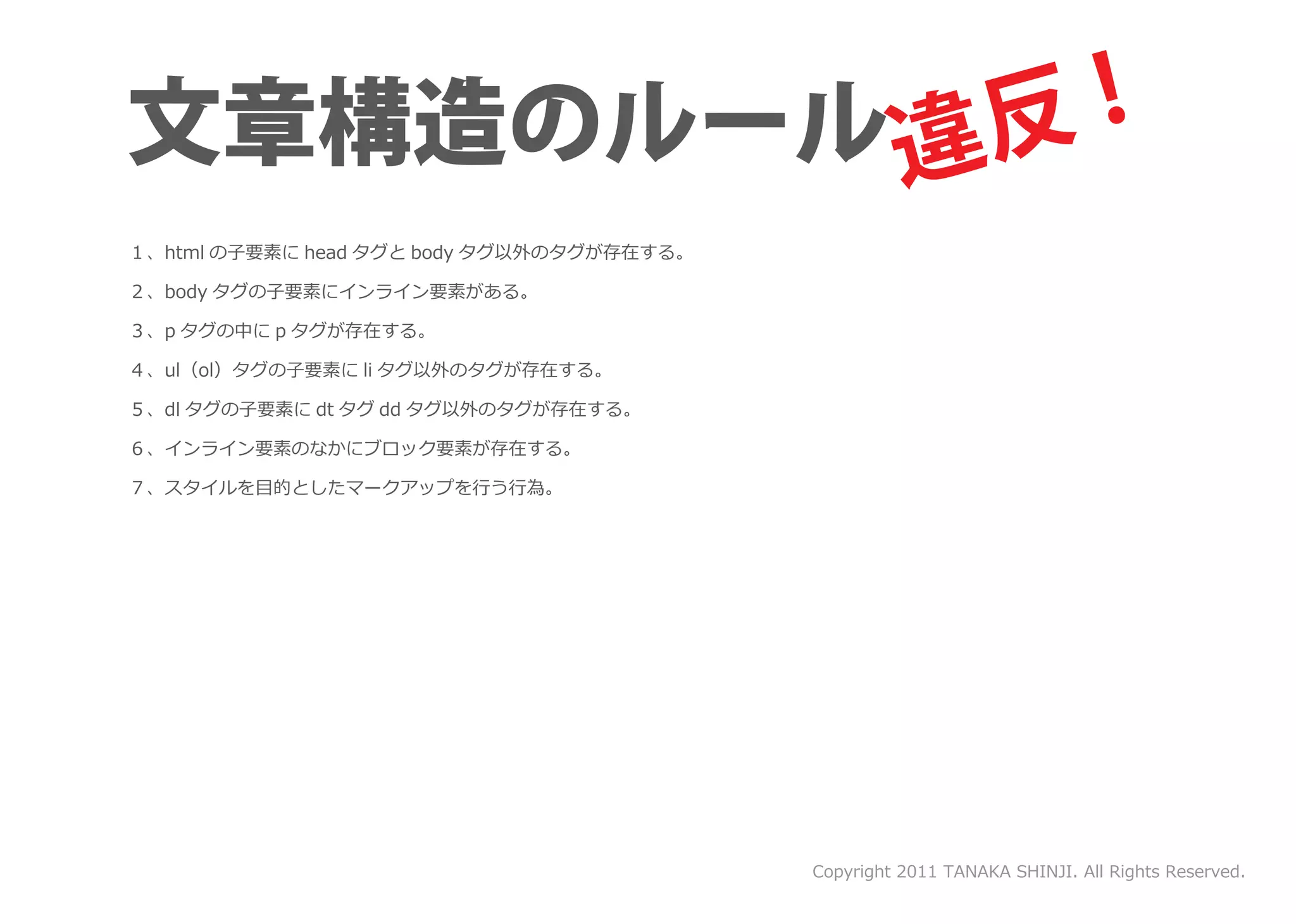 １、html の子要素に head タグと body タグ以外のタグが存在する。

２、body タグの子要素にインライン要素がある。

３、p タグの中に p タグが存在する。

４、ul（ol）タグの子要素に li タグ以外のタグが存在する。

５、dl タグの子要素に dt タグ dd タグ以外のタグが存在する。

６、インライン要素のなかにブロック要素が存在する。

７、スタイルを目的としたマークアップを行う行為。




                                           Copyright 2011 TANAKA SHINJI. All Rights Reserved.
 