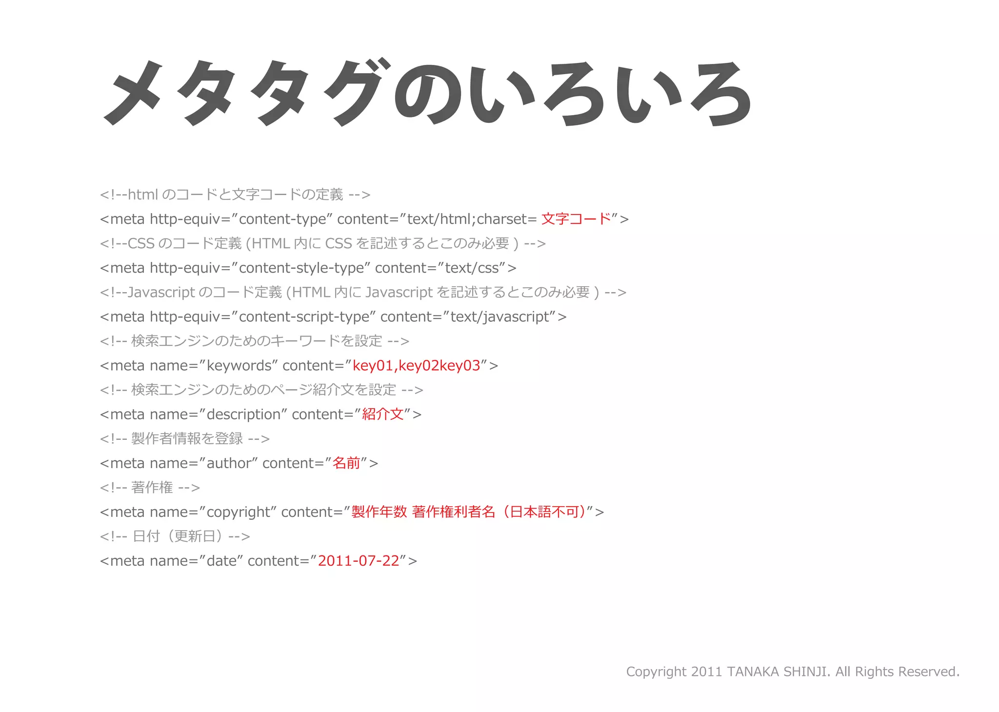 <!--html のコードと文字コードの定義 -->
<meta http-equiv=”content-type” content=” text/html;charset= 文字コード” >
<!--CSS のコード定義 (HTML 内に CSS を記述するとこのみ必要 ) -->
<meta http-equiv=”content-style-type” content=” text/css” >
<!--Javascript のコード定義 (HTML 内に Javascript を記述するとこのみ必要 ) -->
<meta http-equiv=”content-script-type” content=”text/javascript” >
<!-- 検索エンジンのためのキーワードを設定 -->
<meta name=”keywords” content=” key01,key02key03” >
<!-- 検索エンジンのためのページ紹介文を設定 -->
<meta name=”description” content=”紹介文” >
<!-- 製作者情報を登録 -->
<meta name=”author” content=”名前” >
<!-- 著作権 -->
<meta name=”copyright” content=”製作年数 著作権利者名（日本語不可）”>
<!-- 日付（更新日）-->
<meta name=”date” content=”2011-07-22” >




                                                                     Copyright 2011 TANAKA SHINJI. All Rights Reserved.
 