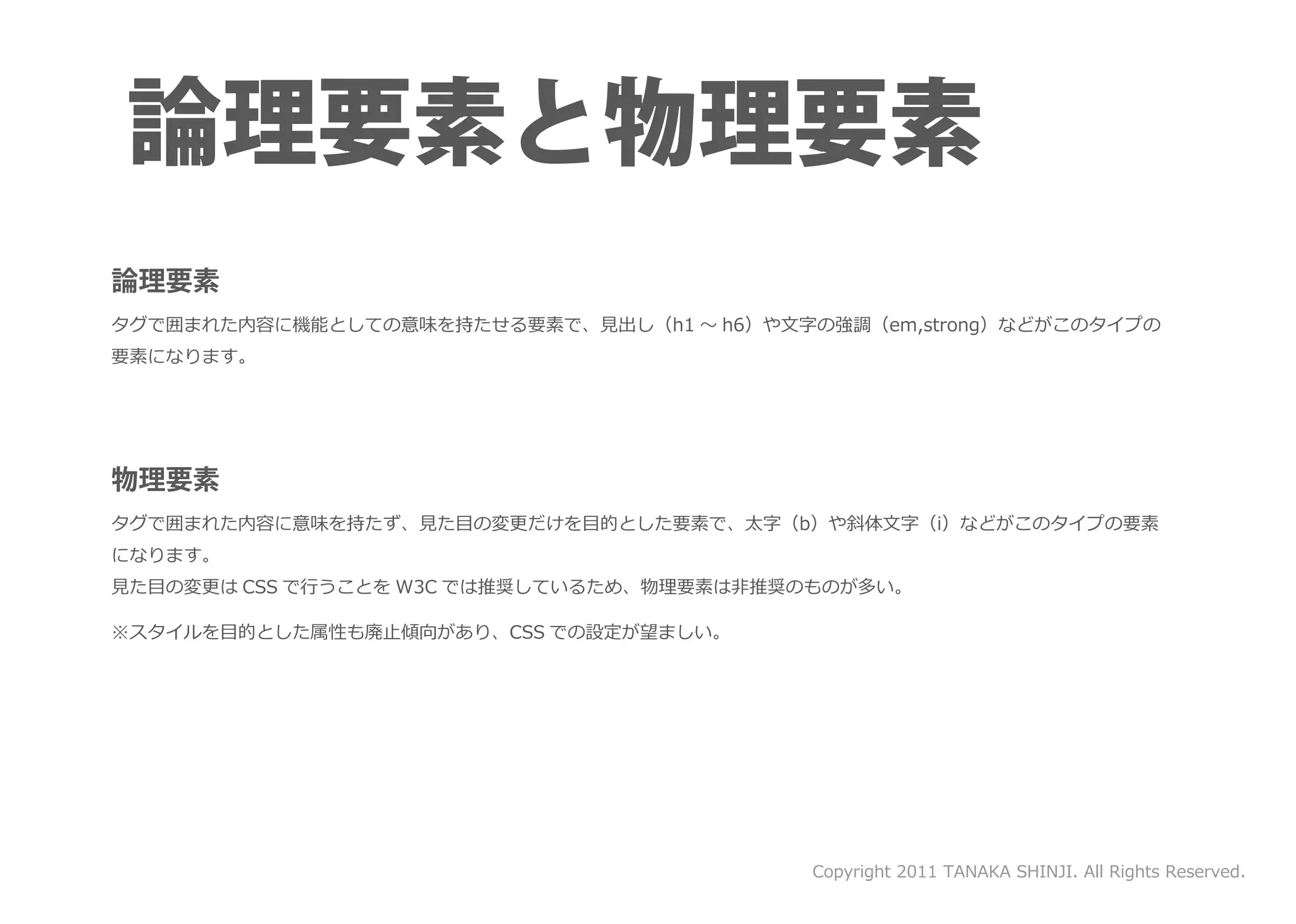 タグで囲まれた内容に機能としての意味を持たせる要素で、見出し（h1 ～ h6）や文字の強調（em,strong）などがこのタイプの
要素になります。




タグで囲まれた内容に意味を持たず、見た目の変更だけを目的とした要素で、太字（b）や斜体文字（i）などがこのタイプの要素
になります。
見た目の変更は CSS で行うことを W3C では推奨しているため、物理要素は非推奨のものが多い。

※スタイルを目的とした属性も廃止傾向があり、CSS での設定が望ましい。




                                           Copyright 2011 TANAKA SHINJI. All Rights Reserved.
 