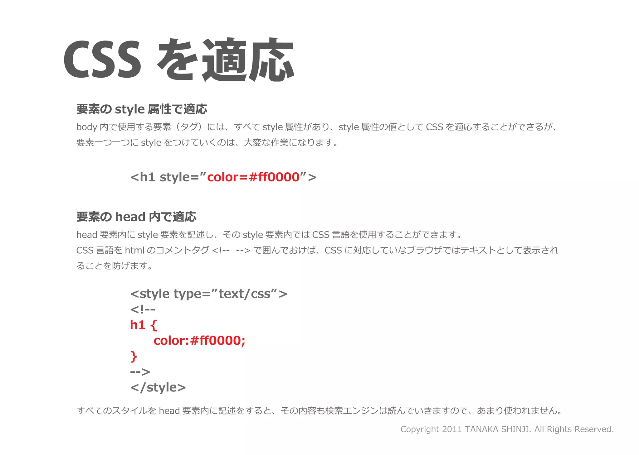 要素の style 属性で適応
body 内で使用する要素（タグ）には、すべて style 属性があり、style 属性の値として CSS を適応することができるが、
要素一つ一つに style をつけていくのは、大変な作業になります。


       <h1 style=” color=#ﬀ0000” >


要素の head 内で適応
head 要素内に style 要素を記述し、その style 要素内では CSS 言語を使用することができます。
CSS 言語を html のコメントタグ <!-- --> で囲んでおけば、CSS に対応していなブラウザではテキストとして表示され
ることを防げます。


       <style type=” text/css” >
       <!--
       h1 {
       　　color:#ﬀ0000;
       }
       -->
       </style>
すべてのスタイルを head 要素内に記述をすると、その内容も検索エンジンは読んでいきますので、あまり使われません。

                                               Copyright 2011 TANAKA SHINJI. All Rights Reserved.
 
