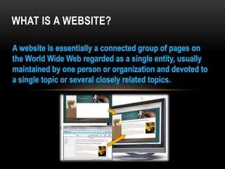 WHAT IS A WEBSITE?A website is essentially a connected group of pages on the World Wide Web regarded as a single entity, usually maintained by one person or organization and devoted to a single topic or several closely related topics.