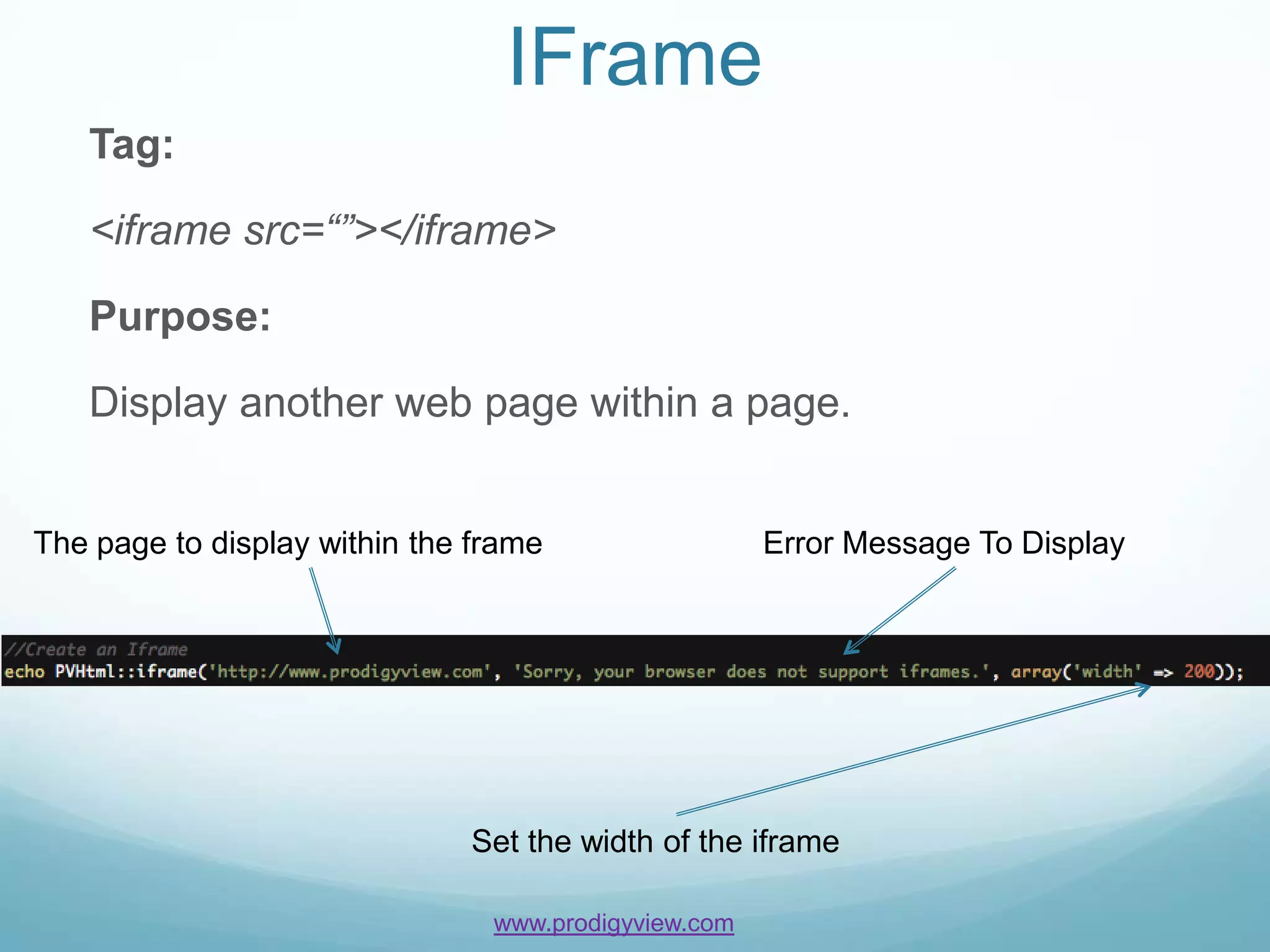 IFrame
   Tag:

   <iframe src=“”></iframe>

   Purpose:

   Display another web page within a page.


The page to display within the frame                  Error Message To Display




                              Set the width of the iframe

                                www.prodigyview.com
 