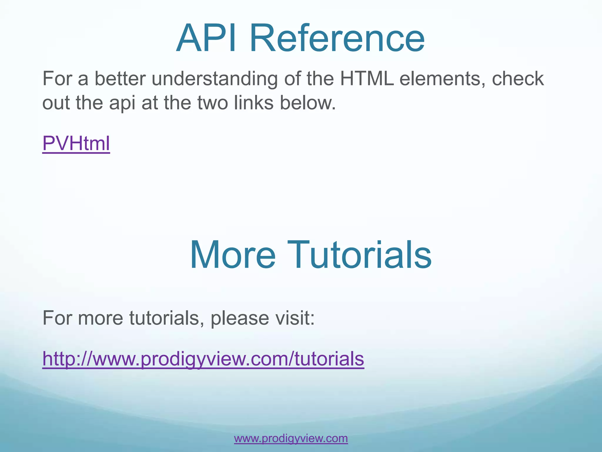 API Reference
For a better understanding of the HTML elements, check
out the api at the two links below.

PVHtml




                 More Tutorials
For more tutorials, please visit:

http://www.prodigyview.com/tutorials


                       www.prodigyview.com
 